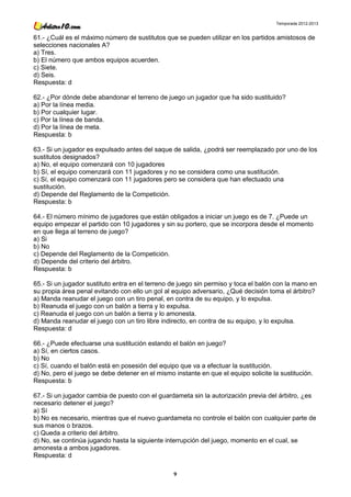 Temporada 2012-2013


61.- ¿Cuál es el máximo número de sustitutos que se pueden utilizar en los partidos amistosos de
selecciones nacionales A?
a) Tres.
b) El número que ambos equipos acuerden.
c) Siete.
d) Seis.
Respuesta: d

62.- ¿Por dónde debe abandonar el terreno de juego un jugador que ha sido sustituido?
a) Por la línea media.
b) Por cualquier lugar.
c) Por la línea de banda.
d) Por la línea de meta.
Respuesta: b

63.- Si un jugador es expulsado antes del saque de salida, ¿podrá ser reemplazado por uno de los
sustitutos designados?
a) No, el equipo comenzará con 10 jugadores
b) Sí, el equipo comenzará con 11 jugadores y no se considera como una sustitución.
c) Sí, el equipo comenzará con 11 jugadores pero se considera que han efectuado una
sustitución.
d) Depende del Reglamento de la Competición.
Respuesta: b

64.- El número mínimo de jugadores que están obligados a iniciar un juego es de 7. ¿Puede un
equipo empezar el partido con 10 jugadores y sin su portero, que se incorpora desde el momento
en que llega al terreno de juego?
a) Si
b) No
c) Depende del Reglamento de la Competición.
d) Depende del criterio del árbitro.
Respuesta: b

65.- Si un jugador sustituto entra en el terreno de juego sin permiso y toca el balón con la mano en
su propia área penal evitando con ello un gol al equipo adversario, ¿Qué decisión toma el árbitro?
a) Manda reanudar el juego con un tiro penal, en contra de su equipo, y lo expulsa.
b) Reanuda el juego con un balón a tierra y lo expulsa.
c) Reanuda el juego con un balón a tierra y lo amonesta.
d) Manda reanudar el juego con un tiro libre indirecto, en contra de su equipo, y lo expulsa.
Respuesta: d

66.- ¿Puede efectuarse una sustitución estando el balón en juego?
a) Sí, en ciertos casos.
b) No
c) Sí, cuando el balón está en posesión del equipo que va a efectuar la sustitución.
d) No, pero el juego se debe detener en el mismo instante en que el equipo solicite la sustitución.
Respuesta: b

67.- Si un jugador cambia de puesto con el guardameta sin la autorización previa del árbitro, ¿es
necesario detener el juego?
a) Sí
b) No es necesario, mientras que el nuevo guardameta no controle el balón con cualquier parte de
sus manos o brazos.
c) Queda a criterio del árbitro.
d) No, se continúa jugando hasta la siguiente interrupción del juego, momento en el cual, se
amonesta a ambos jugadores.
Respuesta: d

                                                 9
 