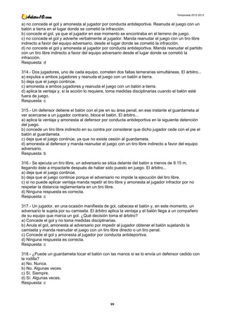 Temporada 2012-2013


a) no concede el gol y amonesta al jugador por conducta antideportiva. Reanuda el juego con un
balón a tierra en el lugar donde se cometió la infracción.
b) concede el gol, ya que el jugador en ese momento se encontraba en el terreno de juego.
c) no concede el gol y advierte verbalmente al jugador. Manda reanudar el juego con un tiro libre
indirecto a favor del equipo adversario, desde el lugar donde se cometió la infracción.
d) no concede el gol y amonesta al jugador por conducta antideportiva. Manda reanudar el partido
con un tiro libre indirecto a favor del equipo adversario desde el lugar donde se cometió la
infracción.
Respuesta: d

314.- Dos jugadores, uno de cada equipo, cometen dos faltas temerarias simultáneas. El árbitro...
a) expulsa a ambos jugadores y reanuda el juego con un balón a tierra.
b) deja que el juego continúe.
c) amonesta a ambos jugadores y reanuda el juego con un balón a tierra.
d) aplica la ventaja y, si la acción lo requiere, toma medidas disciplinarias cuando el balón esté
fuera de juego.
Respuesta: c

315.- Un defensor detiene el balón con el pie en su área penal, en ese instante el guardameta al
ver acercarse a un jugador contrario, bloca el balón. El árbitro...
a) aplica la ventaja y amonesta al defensor por conducta antideportiva en la siguiente detención
del juego.
b) concede un tiro libre indirecto en su contra por considerar que dicho jugador cede con el pie el
balón al guardameta.
c) deja que el juego continúe, ya que no existe cesión al guardameta.
d) amonesta al defensor y manda reanudar el juego con un tiro libre indirecto a favor del equipo
adversario.
Respuesta: b

316.- Se ejecuta un tiro libre, un adversario se sitúa delante del balón a menos de 9.15 m,
llegando éste a impactarle después de haber sido puesto en juego. El árbitro...
a) deja que el juego continúe.
b) deja que el juego continúe porque el adversario no impide la ejecución del tiro libre.
c) si no puede aplicar ventaja manda repetir el tiro libre y amonesta al jugador infractor por no
respetar la distancia reglamentaria en un tiro libre.
d) Ninguna respuesta es correcta.
Respuesta: c

317.- Un jugador, en una ocasión manifiesta de gol, cabecea el balón y, en este momento, un
adversario le sujeta por su camiseta. El árbitro aplica la ventaja y el balón llega a un compañero
de su equipo que marca un gol. ¿Qué decisión toma el árbitro?
a) Concede el gol y no toma medidas disciplinarias.
b) Anula el gol, amonesta al adversario por impedir al jugador obtener el balón sujetando la
camiseta y manda reanudar el juego con un tiro libre directo o un tiro penal.
c) Concede el gol y amonesta al jugador por conducta antideportiva.
d) Ninguna respuesta es correcta.
Respuesta: c

318.- ¿Puede un guardameta tocar el balón con las manos si se lo envía un defensor cedido con
la rodilla?
a) No. Nunca.
b) No. Algunas veces.
c) Sí. Siempre.
d) Sí. Algunas veces.
Respuesta: c




                                                  99
 
