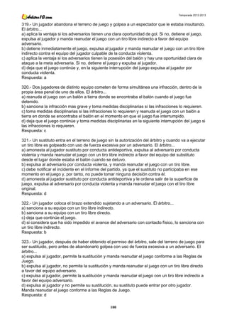 Temporada 2012-2013


319.- Un jugador abandona el terreno de juego y golpea a un espectador que le estaba insultando.
El árbitro...
a) aplica la ventaja si los adversarios tienen una clara oportunidad de gol. Si no, detiene el juego,
expulsa al jugador y manda reanudar el juego con un tiro libre indirecto a favor del equipo
adversario.
b) detiene inmediatamente el juego, expulsa al jugador y manda reanudar el juego con un tiro libre
indirecto contra el equipo del jugador culpable de la conducta violenta.
c) aplica la ventaja si los adversarios tienen la posesión del balón y hay una oportunidad clara de
ataque a la meta adversaria. Si no, detiene el juego y expulsa al jugador.
d) deja que el juego continúe y, en la siguiente interrupción del juego expulsa al jugador por
conducta violenta.
Respuesta: a

320.- Dos jugadores de distinto equipo cometen de forma simultánea una infracción, dentro de la
propia área penal de uno de ellos. El árbitro...
a) reanuda el juego con un balón a tierra donde se encontraba el balón cuando el juego fue
detenido.
b) sanciona la infracción mas grave y toma medidas disciplinarias si las infracciones lo requieren.
c) toma medidas disciplinarias si las infracciones lo requieren y reanuda el juego con un balón a
tierra en donde se encontraba el balón en el momento en que el juego fue interrumpido.
d) deja que el juego continúe y toma medidas disciplinarias en la siguiente interrupción del juego si
las infracciones lo requieren.
Respuesta: c

321.- Un sustituto entra en el terreno de juego sin la autorización del árbitro y cuando va a ejecutar
un tiro libre es golpeado con uso de fuerza excesiva por un adversario. El árbitro...
a) amonesta al jugador sustituto por conducta antideportiva, expulsa al adversario por conducta
violenta y manda reanudar el juego con un tiro libre indirecto a favor del equipo del substituto
desde el lugar donde estaba el balón cuando se detuvo.
b) expulsa al adversario por conducta violenta, y manda reanudar el juego con un tiro libre.
c) debe notificar el incidente en el informe del partido, ya que el sustituto no participaba en ese
momento en el juego y, por tanto, no puede tomar ninguna decisión contra él.
d) amonesta al jugador sustituto por conducta antideportiva y le ordena salir de la superficie de
juego, expulsa al adversario por conducta violenta y manda reanudar el juego con el tiro libre
original.
Respuesta: d

322.- Un jugador coloca el brazo extendido sujetando a un adversario. El árbitro...
a) sanciona a su equipo con un tiro libre indirecto.
b) sanciona a su equipo con un tiro libre directo.
c) deja que continúe el juego.
d) si considera que ha sido impedido el avance del adversario con contacto físico, lo sanciona con
un tiro libre indirecto.
Respuesta: b

323.- Un jugador, después de haber obtenido el permiso del árbitro, sale del terreno de juego para
ser sustituido, pero antes de abandonarlo golpea con uso de fuerza excesiva a un adversario. El
árbitro...
a) expulsa al jugador, permite la sustitución y manda reanudar el juego conforme a las Reglas de
Juego.
b) expulsa al jugador, no permite la sustitución y manda reanudar el juego con un tiro libre directo
a favor del equipo adversario.
c) expulsa al jugador, permite la sustitución y manda reanudar el juego con un tiro libre indirecto a
favor del equipo adversario.
d) expulsa al jugador y no permite su sustitución, su sustituto puede entrar por otro jugador.
Manda reanudar el juego conforme a las Reglas de Juego.
Respuesta: d

                                                 100
 