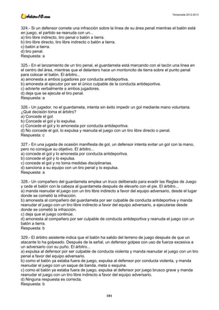 Temporada 2012-2013




324.- Si un defensor comete una infracción sobre la línea de su área penal mientras el balón está
en juego, el partido se reanuda con un...
a) tiro libre indirecto, tiro penal o balón a tierra.
b) tiro libre directo, tiro libre indirecto o balón a tierra.
c) balón a tierra.
d) tiro penal.
Respuesta: a

325.- En el lanzamiento de un tiro penal, el guardameta está marcando con el tacón una línea en
el centro del área, mientras que el delantero hace un montoncito de tierra sobre el punto penal
para colocar el balón. El árbitro...
a) amonesta a ambos jugadores por conducta antideportiva.
b) amonesta al ejecutor por ser el único culpable de la conducta antideportiva.
c) advierte verbalmente a ambos jugadores.
d) deja que se ejecute el tiro penal.
Respuesta: a

326.- Un jugador, no el guardameta, intenta sin éxito impedir un gol mediante mano voluntaria.
¿Qué decisión toma el árbitro?
a) Concede el gol.
b) Concede el gol y lo expulsa.
c) Concede el gol y lo amonesta por conducta antideportiva.
d) No concede el gol, lo expulsa y reanuda el juego con un tiro libre directo o penal.
Respuesta: c

327.- En una jugada de ocasión manifiesta de gol, un defensor intenta evitar un gol con la mano,
pero no consigue su objetivo. El árbitro...
a) concede el gol y lo amonesta por conducta antideportiva.
b) concede el gol y lo expulsa.
c) concede el gol y no toma medidas disciplinarias.
d) sanciona a su equipo con un tiro penal y lo expulsa.
Respuesta: a

328.- Un compañero del guardameta emplea un truco deliberado para evadir las Reglas de Juego
y cede el balón con la cabeza al guardameta después de elevarlo con el pie. El árbitro...
a) manda reanudar el juego con un tiro libre indirecto a favor del equipo adversario, desde el lugar
donde se cometió la infracción.
b) amonesta al compañero del guardameta por ser culpable de conducta antideportiva y manda
reanudar el juego con un tiro libre indirecto a favor del equipo adversario, a ejecutarse desde
donde se cometió la infracción.
c) deja que el juego continúe.
d) amonesta al compañero por ser culpable de conducta antideportiva y reanuda el juego con un
balón a tierra.
Respuesta: b

329.- El árbitro asistente indica que el balón ha salido del terreno de juego después de que un
atacante lo ha golpeado. Después de la señal, un defensor golpea con uso de fuerza excesiva a
un adversario con su puño. El árbitro...
a) expulsa al defensor por ser culpable de conducta violenta y manda reanudar el juego con un tiro
penal a favor del equipo adversario.
b) como el balón ya estaba fuera de juego, expulsa al defensor por conducta violenta, y manda
reanudar el juego con un saque de banda, meta o esquina.
c) como el balón ya estaba fuera de juego, expulsa al defensor por juego brusco grave y manda
reanudar el juego con un tiro libre indirecto a favor del equipo adversario.
d) Ninguna respuesta es correcta.
Respuesta: b

                                                101
 