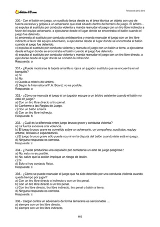 Temporada 2012-2013




330.- Con el balón en juego, un sustituto lanza desde su el área técnica un objeto con uso de
fuerza excesiva y golpea a un adversario que está situado dentro del terreno de juego. El árbitro...
a) expulsa al sustituto por conducta violenta y manda reanudar el juego con un tiro libre indirecto a
favor del equipo adversario, a ejecutarse desde el lugar donde se encontraba el balón cuando el
juego fue detenido.
b) amonesta al sustituto por conducta antideportiva y manda reanudar el juego con un tiro libre
indirecto a favor del equipo adversario, a ejecutarse desde el lugar donde se encontraba el balón
cuando el juego fue detenido.
c) expulsa al sustituto por conducta violenta y reanuda el juego con un balón a tierra, a ejecutarse
desde el lugar donde se encontraba el balón cuando el juego fue detenido.
d) expulsa al sustituto por conducta violenta y manda reanudar el juego con un tiro libre directo, a
ejecutarse desde el lugar donde se cometió la infracción.
Respuesta: a

331.- ¿Puede mostrarse la tarjeta amarilla o roja a un jugador sustituto que se encuentra en el
banquillo?
a) Sí
b) No
c) Queda a criterio del árbitro.
d) Según la International F.A. Board, no es posible.
Respuesta: a

332.- ¿Cómo se reanuda el juego si un jugador escupe a un árbitro asistente cuando el balón no
está en juego?
a) Con un tiro libre directo o tiro penal.
b) Conforme a las Reglas de Juego.
c) Con un balón a tierra.
d) Con un tiro libre indirecto.
Respuesta: b

333.- ¿Cuál es la diferencia entre juego brusco grave y conducta violenta?
a) La fuerza excesiva o la violencia.
b) El juego brusco grave es cometido sobre un adversario, un compañero, sustitutos, equipo
arbitral, oficiales o espectadores.
c) El juego brusco grave sólo puede ocurrir en la disputa del balón cuando éste está en juego.
d) Ninguna respuesta es correcta.
Respuesta: c

334.- ¿Puede producirse una expulsión por cometerse un acto de juego peligroso?
a) No, esto no es posible.
b) No, salvo que la acción implique un riesgo de lesión.
c) Sí
d) Solo si hay contacto físico.
Respuesta: c

335.- ¿Cómo se puede reanudar el juego que ha sido detenido por una conducta violenta cuando
queda tiempo por jugar?
a) Con un tiro libre directo o indirecto o con un tiro penal.
b) Con un tiro libre directo o un tiro penal.
c) Con tiro libre directo, tiro libre indirecto, tiro penal o balón a tierra.
d) Ninguna respuesta es correcta.
Respuesta: c

336.- Cargar contra un adversario de forma temeraria es sancionable …
a) siempre con un tiro libre directo.
b) siempre con un tiro libre indirecto.

                                                102
 