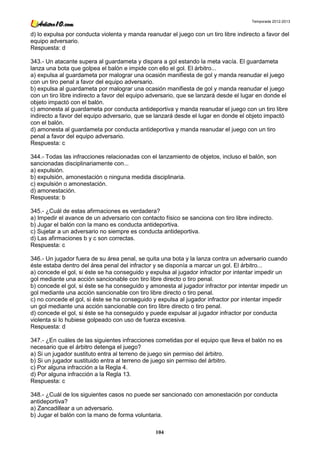 Temporada 2012-2013


d) lo expulsa por conducta violenta y manda reanudar el juego con un tiro libre indirecto a favor del
equipo adversario.
Respuesta: d

343.- Un atacante supera al guardameta y dispara a gol estando la meta vacía. El guardameta
lanza una bota que golpea el balón e impide con ello el gol. El árbitro...
a) expulsa al guardameta por malograr una ocasión manifiesta de gol y manda reanudar el juego
con un tiro penal a favor del equipo adversario.
b) expulsa al guardameta por malograr una ocasión manifiesta de gol y manda reanudar el juego
con un tiro libre indirecto a favor del equipo adversario, que se lanzará desde el lugar en donde el
objeto impactó con el balón.
c) amonesta al guardameta por conducta antideportiva y manda reanudar el juego con un tiro libre
indirecto a favor del equipo adversario, que se lanzará desde el lugar en donde el objeto impactó
con el balón.
d) amonesta al guardameta por conducta antideportiva y manda reanudar el juego con un tiro
penal a favor del equipo adversario.
Respuesta: c

344.- Todas las infracciones relacionadas con el lanzamiento de objetos, incluso el balón, son
sancionadas disciplinariamente con...
a) expulsión.
b) expulsión, amonestación o ninguna medida disciplinaria.
c) expulsión o amonestación.
d) amonestación.
Respuesta: b

345.- ¿Cuál de estas afirmaciones es verdadera?
a) Impedir el avance de un adversario con contacto físico se sanciona con tiro libre indirecto.
b) Jugar el balón con la mano es conducta antideportiva.
c) Sujetar a un adversario no siempre es conducta antideportiva.
d) Las afirmaciones b y c son correctas.
Respuesta: c

346.- Un jugador fuera de su área penal, se quita una bota y la lanza contra un adversario cuando
éste estaba dentro del área penal del infractor y se disponía a marcar un gol. El árbitro...
a) concede el gol, si éste se ha conseguido y expulsa al jugador infractor por intentar impedir un
gol mediante una acción sancionable con tiro libre directo o tiro penal.
b) concede el gol, si éste se ha conseguido y amonesta al jugador infractor por intentar impedir un
gol mediante una acción sancionable con tiro libre directo o tiro penal.
c) no concede el gol, si éste se ha conseguido y expulsa al jugador infractor por intentar impedir
un gol mediante una acción sancionable con tiro libre directo o tiro penal.
d) concede el gol, si éste se ha conseguido y puede expulsar al jugador infractor por conducta
violenta si lo hubiese golpeado con uso de fuerza excesiva.
Respuesta: d

347.- ¿En cuáles de las siguientes infracciones cometidas por el equipo que lleva el balón no es
necesario que el árbitro detenga el juego?
a) Si un jugador sustituto entra al terreno de juego sin permiso del árbitro.
b) Si un jugador sustituido entra al terreno de juego sin permiso del árbitro.
c) Por alguna infracción a la Regla 4.
d) Por alguna infracción a la Regla 13.
Respuesta: c

348.- ¿Cuál de los siguientes casos no puede ser sancionado con amonestación por conducta
antideportiva?
a) Zancadillear a un adversario.
b) Jugar el balón con la mano de forma voluntaria.

                                                 104
 