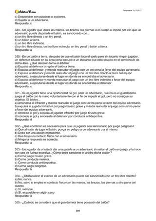 Temporada 2012-2013


c) Desaprobar con palabras o acciones.
d) Sujetar a un adversario.
Respuesta: c

349.- Un jugador que utiliza las manos, los brazos, las piernas o el cuerpo e impide por ello que un
adversario pueda disputarle el balón, es sancionado con...
a) un tiro libre directo o un tiro penal.
b) un balón a tierra.
c) un tiro libre indirecto.
d) un tiro libre directo, un tiro libre indirecto, un tiro penal o balón a tierra.
Respuesta: a

350.- En un balón a tierra, después de que el balón toca el suelo pero sin tocarlo ningún jugador,
un defensor situado en su área penal escupe a un atacante que está situado en el semicírculo de
dicha área. ¿Qué decisión toma el árbitro?
a) Expulsa al defensor y repite el balón a tierra.
b) Expulsa al defensor, y manda reanudar el juego con un tiro penal a favor del equipo adversario.
c) Expulsa al defensor y manda reanudar el juego con un tiro libre directo a favor del equipo
adversario, a ejecutarse desde el lugar en donde se encontraba el adversario.
d) Expulsa al defensor y manda reanudar el juego con un tiro libre indirecto a favor del equipo
adversario, a ejecutarse desde el lugar en donde se encontraba el defensor.
Respuesta: c

351.- Si un jugador tiene una oportunidad de gol, pero un adversario, que no es el guardameta,
juega el balón con la mano voluntariamente con el fin de impedir el gol, pero no consigue su
objetivo. El árbitro...
a) amonesta al infractor y manda reanudar el juego con un tiro penal a favor del equipo adversario.
b) expulsa al jugador infractor por juego brusco grave y manda reanudar el juego con un tiro penal
a favor del equipo adversario.
c) concede el gol y expulsa al jugador infractor por juego brusco grave.
d) concede el gol y amonesta al defensor por conducta antideportiva.
Respuesta: d

352.- ¿Qué condición es necesaria para que un jugador sea sancionado por juego peligroso?
a) Que al tratar de jugar el balón, ponga en peligro a un adversario o a sí mismo.
b) Debe ser una acción imprudente.
c) Que haya un contacto físico con el adversario.
d) Ninguna respuesta es correcta.
Respuesta: a

353.- Un jugador da o intenta dar una patada a un adversario sin estar el balón en juego, y lo hace
con uso de fuerza excesiva. ¿Cómo debe sancionar el árbitro dicha acción?
a) Como juego brusco grave.
b) Como conducta violenta.
c) Como conducta antideportiva.
d) Como juego peligroso.
Respuesta: b

354.- ¿Obstaculizar el avance de un adversario puede ser sancionado con un tiro libre directo?
a) No, nunca.
b) No, salvo si emplea el contacto físico con las manos, los brazos, las piernas u otra parte del
cuerpo.
c) Sí, siempre.
d) Sí, es posible en algún caso.
Respuesta: a

355.- ¿Cuándo se considera que el guardameta tiene posesión del balón?

                                                105
 