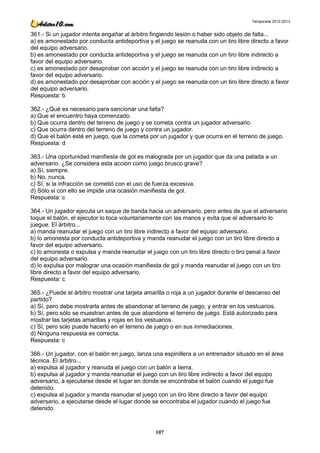 Temporada 2012-2013


361.- Si un jugador intenta engañar al árbitro fingiendo lesión o haber sido objeto de falta...
a) es amonestado por conducta antideportiva y el juego se reanuda con un tiro libre directo a favor
del equipo adversario.
b) es amonestado por conducta antideportiva y el juego se reanuda con un tiro libre indirecto a
favor del equipo adversario.
c) es amonestado por desaprobar con acción y el juego se reanuda con un tiro libre indirecto a
favor del equipo adversario.
d) es amonestado por desaprobar con acción y el juego se reanuda con un tiro libre directo a favor
del equipo adversario.
Respuesta: b

362.- ¿Qué es necesario para sancionar una falta?
a) Que el encuentro haya comenzado.
b) Que ocurra dentro del terreno de juego y se cometa contra un jugador adversario.
c) Que ocurra dentro del terreno de juego y contra un jugador.
d) Que el balón esté en juego, que la cometa por un jugador y que ocurra en el terreno de juego.
Respuesta: d

363.- Una oportunidad manifiesta de gol es malograda por un jugador que da una patada a un
adversario. ¿Se considera esta acción como juego brusco grave?
a) Sí, siempre.
b) No, nunca.
c) Sí, si la infracción se cometió con el uso de fuerza excesiva.
d) Sólo si con ello se impide una ocasión manifiesta de gol.
Respuesta: c

364.- Un jugador ejecuta un saque de banda hacia un adversario, pero antes de que el adversario
toque el balón, el ejecutor lo toca voluntariamente con las manos y evita que el adversario lo
juegue. El árbitro...
a) manda reanudar el juego con un tiro libre indirecto a favor del equipo adversario.
b) lo amonesta por conducta antideportiva y manda reanudar el juego con un tiro libre directo a
favor del equipo adversario.
c) lo amonesta o expulsa y manda reanudar el juego con un tiro libre directo o tiro penal a favor
del equipo adversario.
d) lo expulsa por malograr una ocasión manifiesta de gol y manda reanudar el juego con un tiro
libre directo a favor del equipo adversario.
Respuesta: c

365.- ¿Puede el árbitro mostrar una tarjeta amarilla o roja a un jugador durante el descanso del
partido?
a) Sí, pero debe mostrarla antes de abandonar el terreno de juego, y entrar en los vestuarios.
b) Sí, pero sólo se muestran antes de que abandone el terreno de juego. Está autorizado para
mostrar las tarjetas amarillas y rojas en los vestuarios.
c) Sí, pero solo puede hacerlo en el terreno de juego o en sus inmediaciones.
d) Ninguna respuesta es correcta.
Respuesta: c

366.- Un jugador, con el balón en juego, lanza una espinillera a un entrenador situado en el área
técnica. El árbitro...
a) expulsa al jugador y reanuda el juego con un balón a tierra.
b) expulsa al jugador y manda reanudar el juego con un tiro libre indirecto a favor del equipo
adversario, a ejecutarse desde el lugar en donde se encontraba el balón cuando el juego fue
detenido.
c) expulsa al jugador y manda reanudar el juego con un tiro libre directo a favor del equipo
adversario, a ejecutarse desde el lugar donde se encontraba el jugador cuando el juego fue
detenido.



                                                107
 