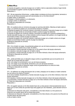 Temporada 2012-2013


d) expulsa al jugador y reanuda el juego con un balón a tierra a ejecutarse desde el lugar donde
se encontraba el jugador cuando el juego fue detenido.
Respuesta: b

367.- De las siguientes infracciones, ¿cuáles deben cometerse de forma imprudente, temeraria o
con el uso de fuerza excesiva para ser sancionadas con un tiro libre directo?
a) Saltar sobre un adversario.
b) Golpear o intentar golpear a un adversario.
c) Cargar contra un adversario.
d) Todas las respuestas son correctas.
Respuesta: d

368.- Un sustituto entra en el terreno de juego sin permiso del árbitro. Mientras el balón está en
juego, un contrario le golpea con uso de fuerza excesiva. El árbitro...
a) expulsa al jugador por conducta violenta, amonesta al sustituto y reanuda el juego con un balón
a tierra en el lugar donde se encontraba el balón cuando el juego fue detenido.
b) expulsa al jugador por conducta violenta, amonesta al sustituto por conducta antideportiva y
manda reanudar el juego con un libre indirecto contra el equipo del sustituto, en el lugar donde se
encontraba el balón cuando el juego fue detenido.
c) expulsa al jugador por conducta violenta y reanuda el juego con un balón a tierra en el lugar
donde se encontraba el balón cuando el juego fue detenido.
d) Ninguna respuesta es correcta.
Respuesta: b

369.- Con el balón en juego, el guardameta golpea con uso de fuerza excesiva a un adversario
que se encontraba dentro de su meta. El árbitro...
a) lo expulsa y manda reanudar el juego con un tiro penal a favor del equipo adversario.
b) lo expulsa y reanuda el juego con un balón a tierra.
c) lo expulsa y manda reanudar el juego con un tiro libre indirecto a favor del equipo adversario.
d) Ninguna respuesta es correcta.
Respuesta: c

370.- ¿Está permitido que un atacante cargue contra un guardameta que se encuentra en el
interior de su propia área de meta?
a) Sí, si la carga no es temeraria o con uso de fuerza excesiva.
b) Sí, si la carga no es imprudente, temeraria o con uso de fuerza excesiva.
c) No, no está permitido al atacante cargar contra el guardameta en su área de meta.
d) Ninguna respuesta es correcta.
Respuesta: b

371.- Un defensor se cuelga del larguero de su meta y despeja con la cabeza un balón evitando
que se entre en la misma. El árbitro...
a) no toma medidas disciplinarias y manda reanudar el juego con un tiro libre indirecto a favor del
equipo adversario.
b) lo expulsa y manda reanudar el juego con un tiro libre indirecto a favor del equipo adversario.
c) lo amonesta y manda reanudar el juego con un tiro libre indirecto a favor del equipo adversario.
d) Todas las respuestas son correctas.
Respuesta: c

372.- Un jugador ejecuta un tiro libre desde fuera de su área penal e intencionadamente toca el
balón con la mano antes de que éste haya sido jugado por otro futbolista. ¿Qué decisión toma el
árbitro?
a) Sanciona la infracción más grave, concediendo un tiro libre directo o un tiro penal si la
infracción se cometió dentro de su propia área penal.
b) Sanciona la infracción más grave, concediendo un tiro libre directo o tiro penal si la infracción se
cometió dentro del área penal.
c) Da un balón a tierra.

                                                 108
 