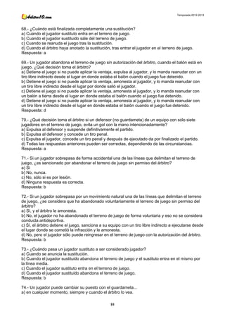 Temporada 2012-2013




68.- ¿Cuándo está finalizada completamente una sustitución?
a) Cuando el jugador sustituto entra en el terreno de juego.
b) Cuando el jugador sustituido sale del terreno de juego.
c) Cuando se reanuda el juego tras la sustitución.
d) Cuando el árbitro haya anotado la sustitución, tras entrar el jugador en el terreno de juego.
Respuesta: a

69.- Un jugador abandona el terreno de juego sin autorización del árbitro, cuando el balón está en
juego. ¿Qué decisión toma el árbitro?
a) Detiene el juego si no puede aplicar la ventaja, expulsa al jugador, y lo manda reanudar con un
tiro libre indirecto desde el lugar en donde estaba el balón cuando el juego fue detenido.
b) Detiene el juego si no puede aplicar la ventaja, amonesta al jugador, y lo manda reanudar con
un tiro libre indirecto desde el lugar por donde salió el jugador.
c) Detiene el juego si no puede aplicar la ventaja, amonesta al jugador, y lo manda reanudar con
un balón a tierra desde el lugar en donde estaba el balón cuando el juego fue detenido.
d) Detiene el juego si no puede aplicar la ventaja, amonesta al jugador, y lo manda reanudar con
un tiro libre indirecto desde el lugar en donde estaba el balón cuando el juego fue detenido.
Respuesta: d

70.- ¿Qué decisión toma el árbitro si un defensor (no guardameta) de un equipo con sólo siete
jugadores en el terreno de juego, evita un gol con la mano intencionadamente?
a) Expulsa al defensor y suspende definitivamente el partido.
b) Expulsa al defensor y concede un tiro penal.
c) Expulsa al jugador, concede un tiro penal y después de ejecutado da por finalizado el partido.
d) Todas las respuestas anteriores pueden ser correctas, dependiendo de las circunstancias.
Respuesta: a

71.- Si un jugador sobrepasa de forma accidental una de las líneas que delimitan el terreno de
juego, ¿es sancionado por abandonar el terreno de juego sin permiso del árbitro?
a) Si
b) No, nunca.
c) No, sólo si es por lesión.
d) Ninguna respuesta es correcta.
Respuesta: b

72.- Si un jugador sobrepasa por un movimiento natural una de las líneas que delimitan el terreno
de juego, ¿se considera que ha abandonado voluntariamente el terreno de juego sin permiso del
árbitro?
a) Sí, y el árbitro le amonesta.
b) No, el jugador no ha abandonado el terreno de juego de forma voluntaria y eso no se considera
conducta antideportiva.
c) Sí, el árbitro detiene el juego, sanciona a su equipo con un tiro libre indirecto a ejecutarse desde
el lugar donde se cometió la infracción y le amonesta.
d) No, pero el jugador sólo puede reingresar en el terreno de juego con la autorización del árbitro.
Respuesta: b

73.- ¿Cuándo pasa un jugador sustituto a ser considerado jugador?
a) Cuando se anuncia la sustitución.
b) Cuando el jugador sustituido abandona el terreno de juego y el sustituto entra en el mismo por
la línea media.
c) Cuando el jugador sustituto entra en el terreno de juego.
d) Cuando el jugador sustituido abandona el terreno de juego.
Respuesta: b

74.- Un jugador puede cambiar su puesto con el guardameta...
a) en cualquier momento, siempre y cuando el árbitro lo vea.

                                                  10
 