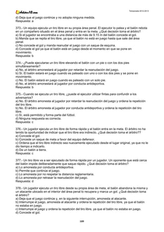 Temporada 2012-2013


d) Deja que el juego continúe y no adopta ninguna medida.
Respuesta: a

373.- Un equipo ejecuta un tiro libre en su propia área penal. El ejecutor lo patea y el balón rebota
en un compañero situado en el área penal y entra en la meta. ¿Qué decisión toma el árbitro?
a) Si el jugador se encontraba a una distancia de más de 9.15 m del balón concede el gol.
b) Manda que se repita el tiro libre, ya que el balón no está en juego hasta que sale del área
penal.
c) No concede el gol y manda reanudar el juego con un saque de esquina.
d) Concede el gol ya que el balón está en juego desde el momento en que se pone en
movimiento.
Respuesta: b

374.- ¿Puede ejecutarse un tiro libre elevando el balón con un pie o con los dos pies
simultáneamente?
a) No, el árbitro amonestará al jugador por retardar la reanudación del juego.
b) Sí. El balón estará en juego cuando es pateado con uno o con los dos pies y se pone en
movimiento.
c) No. El balón estará en juego cuando es pateado con un solo pie.
d) No, el árbitro amonestará al jugador por conducta antideportiva.
Respuesta: b

375.- Cuando se ejecuta un tiro libre, ¿puede el ejecutor utilizar fintas para confundir a los
adversarios?
a) No. El árbitro amonesta al jugador por retardar la reanudación del juego y ordena la repetición
del tiro libre.
b) No. El árbitro amonesta al jugador por conducta antideportiva y ordena la repetición del tiro
libre.
c) Sí, está permitido y forma parte del fútbol.
d) Ninguna respuesta es correcta.
Respuesta: c

376.- Un jugador ejecuta un tiro libre de forma rápida y el balón entra en la meta. El árbitro no ha
tenido la oportunidad de indicar que el tiro libre era indirecto. ¿Qué decisión toma el árbitro??
a) Concede el gol.
b) Concede un saque de meta a favor del equipo defensor.
c) Ordena que el tiro libre indirecto sea nuevamente ejecutado desde el lugar original, ya que no le
dio tiempo a indicarlo.
d) Da un balón a tierra.
Respuesta: c

377.- Un tiro libre va a ser ejecutado de forma rápida por un jugador. Un oponente que está cerca
del balón impide deliberadamente que saque rápido. ¿Qué decisión toma el árbitro?
a) Lo amonesta por conducta antideportiva.
b) Permite que continúe el juego.
c) Lo amonesta por no respetar la distancia reglamentaria.
d) Lo amonesta por retrasar la reanudación del juego.
Respuesta: d

378.- Un jugador ejecuta un tiro libre desde su propia área de meta, el balón abandona la misma y
un atacante ubicado en el interior del área penal lo recupera y marca un gol. ¿Qué decisión toma
el árbitro?
a) Deja que el juego continúe y, en la siguiente interrupción, amonesta al atacante.
b) Interrumpe el juego, amonesta al atacante y ordena la repetición del tiro libre, ya que el balón
no estaba en juego.
c) Interrumpe el juego y ordena la repetición del tiro libre, ya que el balón no estaba en juego.
d) Concede el gol.

                                                 109
 