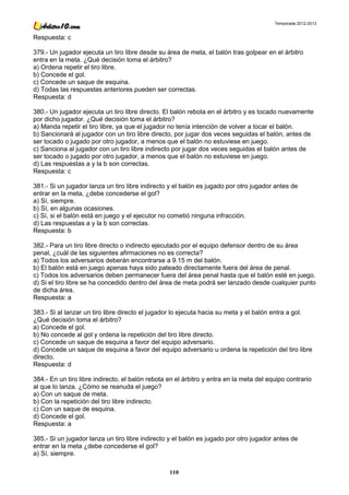 Temporada 2012-2013


Respuesta: c

379.- Un jugador ejecuta un tiro libre desde su área de meta, el balón tras golpear en el árbitro
entra en la meta. ¿Qué decisión toma el árbitro?
a) Ordena repetir el tiro libre.
b) Concede el gol.
c) Concede un saque de esquina.
d) Todas las respuestas anteriores pueden ser correctas.
Respuesta: d

380.- Un jugador ejecuta un tiro libre directo. El balón rebota en el árbitro y es tocado nuevamente
por dicho jugador. ¿Qué decisión toma el árbitro?
a) Manda repetir el tiro libre, ya que el jugador no tenía intención de volver a tocar el balón.
b) Sancionará al jugador con un tiro libre directo, por jugar dos veces seguidas el balón, antes de
ser tocado o jugado por otro jugador, a menos que el balón no estuviese en juego.
c) Sanciona al jugador con un tiro libre indirecto por jugar dos veces seguidas el balón antes de
ser tocado o jugado por otro jugador, a menos que el balón no estuviese en juego.
d) Las respuestas a y la b son correctas.
Respuesta: c

381.- Si un jugador lanza un tiro libre indirecto y el balón es jugado por otro jugador antes de
entrar en la meta, ¿debe concederse el gol?
a) Sí, siempre.
b) Sí, en algunas ocasiones.
c) Sí, si el balón está en juego y el ejecutor no cometió ninguna infracción.
d) Las respuestas a y la b son correctas.
Respuesta: b

382.- Para un tiro libre directo o indirecto ejecutado por el equipo defensor dentro de su área
penal, ¿cuál de las siguientes afirmaciones no es correcta?
a) Todos los adversarios deberán encontrarse a 9.15 m del balón.
b) El balón está en juego apenas haya sido pateado directamente fuera del área de penal.
c) Todos los adversarios deben permanecer fuera del área penal hasta que el balón esté en juego.
d) Si el tiro libre se ha concedido dentro del área de meta podrá ser lanzado desde cualquier punto
de dicha área.
Respuesta: a

383.- Si al lanzar un tiro libre directo el jugador lo ejecuta hacia su meta y el balón entra a gol.
¿Qué decisión toma el árbitro?
a) Concede el gol.
b) No concede al gol y ordena la repetición del tiro libre directo.
c) Concede un saque de esquina a favor del equipo adversario.
d) Concede un saque de esquina a favor del equipo adversario u ordena la repetición del tiro libre
directo.
Respuesta: d

384.- En un tiro libre indirecto, el balón rebota en el árbitro y entra en la meta del equipo contrario
al que lo lanza. ¿Cómo se reanuda el juego?
a) Con un saque de meta.
b) Con la repetición del tiro libre indirecto.
c) Con un saque de esquina.
d) Concede el gol.
Respuesta: a

385.- Si un jugador lanza un tiro libre indirecto y el balón es jugado por otro jugador antes de
entrar en la meta ¿debe concederse el gol?
a) Sí, siempre.

                                                  110
 