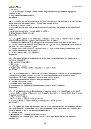 Temporada 2012-2013


b) No, nunca.
c) Sí, si el balón está en juego y no se cometió ninguna infracción por parte del equipo que
consigue el gol.
d) Ninguna respuesta es correcta.
Respuesta: c

386.- Un jugador ejecuta rápidamente un tiro libre. Un adversario que está cerca del balón impide
deliberadamente que saque rápido. ¿Qué decisión toma el árbitro?
a) Deja que el juego continúe.
b) Amonesta al adversario en la siguiente interrupción del juego por retrasar la reanudación del
juego.
c) Amonesta al adversario y manda repetir el tiro libre.
d) Ninguna respuesta es correcta.
Respuesta: c

387.- Un jugador ejecuta un tiro libre directo fuera de su área penal. El balón rebota en el árbitro y
toca nuevamente en dicho jugador. ¿Qué decisión toma el árbitro?
a) Manda repetir el tiro libre ya que el jugador no tuvo intención de tocar de nuevo el balón.
b) Concede un tiro libre directo a los adversarios, por jugar dos veces seguidas el balón, antes de
que este fuera tocado por otro jugador.
c) Concede un tiro libre indirecto a los adversarios, por jugar dos veces seguidas el balón, antes
de que este fuera tocado por otro jugador.
d) Las respuestas a y la b son correctas.
Respuesta: c

388.- ¿Se puede ejecutar el lanzamiento de un tiro libre a una distancia de 6 m de donde se
cometió la infracción?
a) No, como mínimo a 5.5 m.
b) No, nunca.
c) Sí, en algunos casos.
d) Sí, pero sólo si el hecho se ha producido en el área de meta.
Respuesta: c

389.- Un guardameta ejecuta un tiro libre fuera de su área penal. Antes de que el balón haya sido
tocado por otro jugador, vuelve a su poder y lo toca nuevamente con las manos de forma
intencionada fuera de su área penal. ¿Qué decisión toma el árbitro?
a) Manda repetir el tiro libre en virtud al espíritu del juego limpio.
b) Concede un tiro libre indirecto.
c) Concede un tiro libre directo.
d) Lo amonesta por conducta antideportiva y concede un tiro libre indirecto.
Respuesta: c

390.- ¿A qué distancia mínima deben colocarse los adversarios en la ejecución de un tiro libre?
a) A más de 9.15 metros del balón, en caso de que los defensores se muevan hacia delante antes
de que se ejecute el tiro.
b) A 9,15 metros del balón.
c) Depende de si la falta es directa o indirecta.
d) Si los ejecutores no piden distancia podrán colocarse donde quieran.
Respuesta: b

391.- Un jugador que no es el guardameta ejecuta un tiro libre desde fuera del área penal hacia su
meta. El guardameta toca el balón con la mano para evitar que el balón entre en la portería pero
sin llegar a evitar el gol. ¿Qué decisión toma el árbitro?
a) Concede el gol.
b) No valida el gol y concede un tiro libre indirecto.
c) No valida el gol, concede un tiro libre indirecto y amonesta al guardameta por conducta
antideportiva.

                                                 111
 