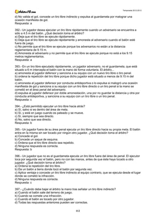 Temporada 2012-2013


d) No valida el gol, concede un tiro libre indirecto y expulsa al guardameta por malograr una
ocasión manifiesta de gol.
Respuesta: a

392.- Un jugador desea ejecutar un tiro libre rápidamente cuando un adversario se encuentra a
sólo a 4.5 m del balón. ¿Qué decisión toma el árbitro?
a) Deja que el tiro libre se ejecute rápidamente.
b) Deja que el tiro libre se ejecute rápidamente y amonesta al adversario cuando el balón esté
fuera de juego.
c) No permite que el tiro libre se ejecute porque los adversarios no están a la distancia
reglamentaria de 9.15 m.
d) Amonesta al adversario y no permite que el tiro libre se ejecute porque no está a los 9.15
metros reglamentarios.
Respuesta: a

393.- En un tiro libre ejecutado rápidamente, un jugador adversario, no el guardameta, que está
situado a 6 m intercepta el balón con la mano de forma voluntaria. El árbitro...
a) amonesta al jugador defensor y sanciona a su equipo con un nuevo tiro libre o tiro penal.
b) ordena la repetición del tiro libre porque dicho jugador está situado a menos de 9.15 m del
balón.
c) amonesta al jugador defensor por conducta antideportiva o lo expulsa si malogró una ocasión
manifiesta de gol y sanciona a su equipo con un tiro libre directo o un tiro penal si la mano se
cometió en el área penal del adversario.
d) expulsa al jugador defensor por doble amonestación, una por no guardar la distancia y otra por
conducta antideportiva, y sanciona a su equipo con un tiro libre o un tiro penal.
Respuesta: c

394.- ¿Está permitido ejecutar un tiro libre hacia atrás?
a) Sí, salvo si es dentro del área de meta.
b) Sí, y está en juego cuando es pateado y se mueve.
c) Sí, siempre que sea directo.
d) No, salvo que sea directo.
Respuesta: b

395.- Un jugador fuera de su área penal ejecuta un tiro libre directo hacia su propia meta. El balón
entra en la misma sin ser tocado por ningún otro jugador. ¿Qué decisión toma el árbitro?
a) Concede el gol.
b) Concede un saque de esquina.
c) Ordena que el tiro libre directo sea repetido.
d) Ninguna respuesta es correcta.
Respuesta: b

396.- Un jugador que no es el guardameta ejecuta un tiro libre fuera del área de penal. El ejecutor
toca por segunda vez el balón, pero no con las manos, antes de que éste haya tocado a otro
jugador. ¿Qué decisión toma el árbitro?
a) Ordena la repetición del tiro libre.
b) Da un balón a tierra donde tocó el balón por segunda vez.
c) Aplica ventaja o concede un tiro libre indirecto al equipo contrario, que se ejecuta desde el lugar
donde se cometió la infracción.
d) Ninguna respuesta es correcta.
Respuesta: c

397.- ¿Cuándo debe bajar el árbitro la mano tras señalar un tiro libre indirecto?
a) Cuando el balón sale del terreno de juego.
b) Cuando se comete una infracción.
c) Cuando el balón es tocado por otro jugador.
d) Todas las respuestas anteriores pueden ser correctas.

                                                 112
 