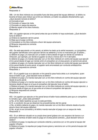 Temporada 2012-2013


Respuesta: d

398.- Un tiro libre indirecto es concedido fuera del área penal del equipo defensor, el árbitro no
levanta el brazo para indicar que el tiro es indirecto y el balón es pateado directamente a gol.
¿Qué decisión tomará el árbitro?
a) Concede el gol.
b) Concede un saque de meta.
c) Concede un saque de esquina.
d) Manda repetir el tiro libre indirecto.
Respuesta: d

399.- Un jugador ejecuta un tiro penal antes de que el árbitro lo haya autorizado. ¿Qué decisión
toma el árbitro?
a) Ordena la repetición del tiro penal.
b) Deja que el juego continúe.
c) Concederá un tiro libre indirecto a favor del equipo adversario.
d) Ninguna respuesta es correcta.
Respuesta: a

400.- Se está ejecutando un tiro penal y el árbitro ha dado ya la señal necesaria, un compañero
del jugador identificado como ejecutor del tiro se adelanta y lo tira no marcando gol. El árbitro...
a) detiene el juego y lo reanuda con un balón a tierra desde el lugar en donde se cometió la
infracción, por ejemplo, por donde el jugador se situó a menos de 9.15 m del balón.
b) detiene el juego y lo manda reanudar con un tiro libre indirecto en contra del equipo que ejecutó
el tiro penal desde el lugar por donde entró el compañero en el área penal o el semicírculo penal.
c) detiene el juego y lo manda reanudar con un tiro libre indirecto en contra del equipo que ejecutó
el tiro penal desde el punto penal, el jugador será amonestado por conducta antideportiva.
d) Ninguna respuesta es correcta.
Respuesta: c

401.- Si un jugador que va a ejecutar un tiro penal lo pasa hacia atrás a un compañero, quien
lanza el balón a gol. ¿Qué decisión toma el árbitro?
a) Detiene el juego y lo manda reanudar con un tiro libre indirecto en contra del equipo ejecutor
desde el punto penal.
b) Detiene el juego y lo manda reanudar con un tiro libre indirecto en contra del equipo ejecutor a
lanzarse desde el lugar en el que el compañero del ejecutor toca el balón.
c) Detiene el juego y lo manda reanudar con un tiro libre indirecto en contra del equipo ejecutor, a
lanzarse desde el lugar por el que entra en el área el compañero del ejecutor.
d) Ninguna respuesta es correcta.
Respuesta: a

402.- Un jugador que ejecuta un tiro penal lanza el balón hacia adelante para que un compañero
lo remate a gol. ¿Esto está permitido?
a) No, el tiro debe repetirse ya que no está permitido.
b) Sí, a condición de que se observen los procedimientos del tiro penal.
c) No, el árbitro detiene el juego y lo manda reanudar con un tiro libre indirecto desde el punto
penal a favor del equipo defensor.
d) No, el gol no es concedido y el árbitro manda reanudar el juego con un saque de meta.
Respuesta: b

403.- Si un defensor situado en su propia área penal golpea con uso excesivo de fuerza a un
adversario mientras el balón está en juego en el área penal contraria. ¿Qué decisión toma el
árbitro?
a) Detiene el juego, lo expulsa por conducta violenta y sanciona con un tiro penal al equipo del
jugador infractor.
b) Detiene el juego, lo expulsa por juego brusco grave y sanciona con un tiro penal al equipo del
jugador infractor.

                                                 113
 