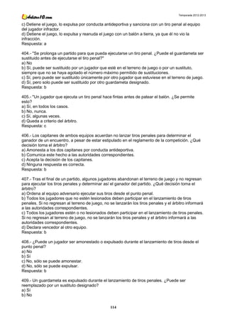 Temporada 2012-2013


c) Detiene el juego, lo expulsa por conducta antideportiva y sanciona con un tiro penal al equipo
del jugador infractor.
d) Detiene el juego, lo expulsa y reanuda el juego con un balón a tierra, ya que él no vio la
infracción.
Respuesta: a

404.- "Se prolonga un partido para que pueda ejecutarse un tiro penal. ¿Puede el guardameta ser
sustituido antes de ejecutarse el tiro penal?"
a) No
b) Sí, puede ser sustituido por un jugador que esté en el terreno de juego o por un sustituto,
siempre que no se haya agotado el número máximo permitido de sustituciones.
c) Sí, pero puede ser sustituido únicamente por otro jugador que estuviese en el terreno de juego.
d) Sí, pero solo puede ser sustituido por otro guardameta designado.
Respuesta: b

405.- "Un jugador que ejecuta un tiro penal hace fintas antes de patear el balón. ¿Se permite
esto?
a) Sí, en todos los casos.
b) No, nunca.
c) Sí, algunas veces.
d) Queda a criterio del árbitro.
Respuesta: c

406.- Los capitanes de ambos equipos acuerdan no lanzar tiros penales para determinar el
ganador de un encuentro, a pesar de estar estipulado en el reglamento de la competición. ¿Qué
decisión toma el árbitro?
a) Amonesta a los dos capitanes por conducta antideportiva.
b) Comunica este hecho a las autoridades correspondientes.
c) Acepta la decisión de los capitanes.
d) Ninguna respuesta es correcta.
Respuesta: b

407.- Tras el final de un partido, algunos jugadores abandonan el terreno de juego y no regresan
para ejecutar los tiros penales y determinar así el ganador del partido. ¿Qué decisión toma el
árbitro?
a) Ordena al equipo adversario ejecutar sus tiros desde el punto penal.
b) Todos los jugadores que no estén lesionados deben participar en el lanzamiento de tiros
penales. Si no regresan al terreno de juego, no se lanzarán los tiros penales y el árbitro informará
a las autoridades correspondientes.
c) Todos los jugadores estén o no lesionados deben participar en el lanzamiento de tiros penales.
Si no regresan al terreno de juego, no se lanzarán los tiros penales y el árbitro informará a las
autoridades correspondientes.
d) Declara vencedor al otro equipo.
Respuesta: b

408.- ¿Puede un jugador ser amonestado o expulsado durante el lanzamiento de tiros desde el
punto penal?
a) No
b) Sí
c) No, sólo se puede amonestar.
d) No, sólo se puede expulsar.
Respuesta: b

409.- Un guardameta es expulsado durante el lanzamiento de tiros penales. ¿Puede ser
reemplazado por un sustituto designado?
a) Sí
b) No

                                                114
 