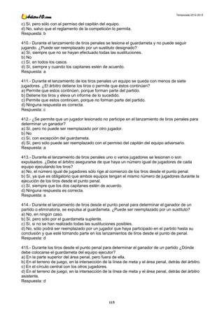 Temporada 2012-2013


c) Sí, pero sólo con el permiso del capitán del equipo.
d) No, salvo que el reglamento de la competición lo permita.
Respuesta: b

410.- Durante el lanzamiento de tiros penales se lesiona el guardameta y no puede seguir
jugando. ¿Puede ser reemplazado por un sustituto designado?
a) Sí, siempre que no se hayan efectuado todas las sustituciones.
b) No
c) Sí, en todos los casos.
d) Sí, siempre y cuando los capitanes estén de acuerdo.
Respuesta: a

411.- Durante el lanzamiento de los tiros penales un equipo se queda con menos de siete
jugadores. ¿El árbitro detiene los tiros o permite que éstos continúen?
a) Permite que estos continúen, porque forman parte del partido.
b) Detiene los tiros y eleva un informe de lo sucedido.
c) Permite que estos continúen, porque no forman parte del partido.
d) Ninguna respuesta es correcta.
Respuesta: c

412.- ¿Se permite que un jugador lesionado no participe en el lanzamiento de tiros penales para
determinar un ganador?
a) Sí, pero no puede ser reemplazado por otro jugador.
b) No
c) Sí, con excepción del guardameta.
d) Sí, pero sólo puede ser reemplazado con el permiso del capitán del equipo adversario.
Respuesta: a

413.- Durante el lanzamiento de tiros penales uno o varios jugadores se lesionan o son
expulsados. ¿Debe el árbitro asegurarse de que haya un número igual de jugadores de cada
equipo ejecutando los tiros?
a) No, el número igual de jugadores sólo rige al comienzo de los tiros desde el punto penal.
b) Sí, ya que es obligatorio que ambos equipos tengan el mismo número de jugadores durante la
ejecución de los tiros desde el punto penal.
c) Sí, siempre que los dos capitanes estén de acuerdo.
d) Ninguna respuesta es correcta.
Respuesta: a

414.- Durante el lanzamiento de tiros desde el punto penal para determinar el ganador de un
partido o eliminatoria, se expulsa al guardameta. ¿Puede ser reemplazado por un sustituto?
a) No, en ningún caso.
b) Sí, pero sólo por el guardameta suplente.
c) Sí, si no se han realizado todas las sustituciones posibles.
d) No, sólo podrá ser reemplazado por un jugador que haya participado en el partido hasta su
conclusión y que esté tomando parte en los lanzamientos de tiros desde el punto de penal.
Respuesta: d

415.- Durante los tiros desde el punto penal para determinar el ganador de un partido ¿Dónde
debe colocarse el guardameta del equipo ejecutor?
a) En la parte superior del área penal, pero fuera de ella.
b) En el terreno de juego, en la intersección de la línea de meta y el área penal, detrás del árbitro.
c) En el círculo central con los otros jugadores.
d) En el terreno de juego, en la intersección de la línea de meta y el área penal, detrás del árbitro
asistente.
Respuesta: d




                                                 115
 