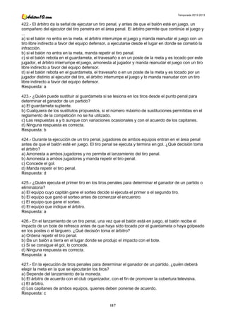 Temporada 2012-2013


422.- El árbitro da la señal de ejecutar un tiro penal, y antes de que el balón esté en juego, un
compañero del ejecutor del tiro penetra en el área penal. El árbitro permite que continúe el juego y
...
a) si el balón no entra en la meta, el árbitro interrumpe el juego y manda reanudar el juego con un
tiro libre indirecto a favor del equipo defensor, a ejecutarse desde el lugar en donde se cometió la
infracción.
b) si el balón no entra en la meta, manda repetir el tiro penal.
c) si el balón rebota en el guardameta, el travesaño o en un poste de la meta y es tocado por este
jugador, el árbitro interrumpe el juego, amonesta al jugador y manda reanudar el juego con un tiro
libre indirecto a favor del equipo defensor.
d) si el balón rebota en el guardameta, el travesaño o en un poste de la meta y es tocado por un
jugador distinto al ejecutor del tiro, el árbitro interrumpe el juego y lo manda reanudar con un tiro
libre indirecto a favor del equipo defensor.
Respuesta: a

423.- ¿Quién puede sustituir al guardameta si se lesiona en los tiros desde el punto penal para
determinar el ganador de un partido?
a) El guardameta suplente.
b) Cualquiera de los sustitutos propuestos, si el número máximo de sustituciones permitidas en el
reglamento de la competición no se ha utilizado.
c) Las respuestas a y b aunque con variaciones ocasionales y con el acuerdo de los capitanes.
d) Ninguna respuesta es correcta.
Respuesta: b

424.- Durante la ejecución de un tiro penal, jugadores de ambos equipos entran en el área penal
antes de que el balón esté en juego. El tiro penal se ejecuta y termina en gol. ¿Qué decisión toma
el árbitro?
a) Amonesta a ambos jugadores y no permite el lanzamiento del tiro penal.
b) Amonesta a ambos jugadores y manda repetir el tiro penal.
c) Concede el gol.
d) Manda repetir el tiro penal.
Respuesta: d

425.- ¿Quién ejecuta el primer tiro en los tiros penales para determinar el ganador de un partido o
eliminatoria?
a) El equipo cuyo capitán gane el sorteo decide si ejecuta el primer o el segundo tiro.
b) El equipo que ganó el sorteo antes de comenzar el encuentro.
c) El equipo que gane el sorteo.
d) El equipo que indique el árbitro.
Respuesta: a

426.- En el lanzamiento de un tiro penal, una vez que el balón está en juego, el balón recibe el
impacto de un bote de refresco antes de que haya sido tocado por el guardameta o haya golpeado
en los postes o el larguero. ¿Qué decisión toma el árbitro?
a) Ordena repetir el tiro penal.
b) Da un balón a tierra en el lugar donde se produjo el impacto con el bote.
c) Si se consigue el gol, lo concede.
d) Ninguna respuesta es correcta.
Respuesta: a

427.- En la ejecución de tiros penales para determinar el ganador de un partido, ¿quién deberá
elegir la meta en la que se ejecutarán los tiros?
a) Depende del lanzamiento de la moneda.
b) El árbitro de acuerdo con el club organizador, con el fin de promover la cobertura televisiva.
c) El árbitro.
d) Los capitanes de ambos equipos, quienes deben ponerse de acuerdo.
Respuesta: c

                                                 117
 