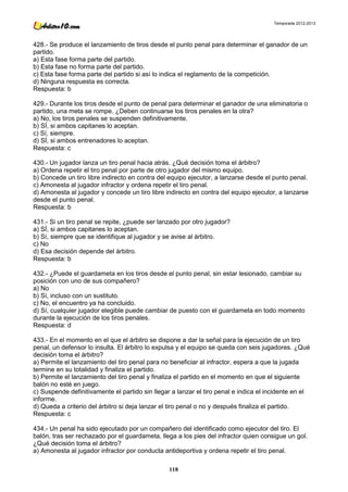 Temporada 2012-2013




428.- Se produce el lanzamiento de tiros desde el punto penal para determinar el ganador de un
partido.
a) Esta fase forma parte del partido.
b) Esta fase no forma parte del partido.
c) Esta fase forma parte del partido si así lo indica el reglamento de la competición.
d) Ninguna respuesta es correcta.
Respuesta: b

429.- Durante los tiros desde el punto de penal para determinar el ganador de una eliminatoria o
partido, una meta se rompe. ¿Deben continuarse los tiros penales en la otra?
a) No, los tiros penales se suspenden definitivamente.
b) SÍ, si ambos capitanes lo aceptan.
c) Sí, siempre.
d) SÍ, si ambos entrenadores lo aceptan.
Respuesta: c

430.- Un jugador lanza un tiro penal hacia atrás. ¿Qué decisión toma el árbitro?
a) Ordena repetir el tiro penal por parte de otro jugador del mismo equipo.
b) Concede un tiro libre indirecto en contra del equipo ejecutor, a lanzarse desde el punto penal.
c) Amonesta al jugador infractor y ordena repetir el tiro penal.
d) Amonesta al jugador y concede un tiro libre indirecto en contra del equipo ejecutor, a lanzarse
desde el punto penal.
Respuesta: b

431.- Si un tiro penal se repite, ¿puede ser lanzado por otro jugador?
a) SÍ, si ambos capitanes lo aceptan.
b) Sí, siempre que se identifique al jugador y se avise al árbitro.
c) No
d) Esa decisión depende del árbitro.
Respuesta: b

432.- ¿Puede el guardameta en los tiros desde el punto penal, sin estar lesionado, cambiar su
posición con uno de sus compañero?
a) No
b) Sí, incluso con un sustituto.
c) No, el encuentro ya ha concluido.
d) Sí, cualquier jugador elegible puede cambiar de puesto con el guardameta en todo momento
durante la ejecución de los tiros penales.
Respuesta: d

433.- En el momento en el que el árbitro se dispone a dar la señal para la ejecución de un tiro
penal, un defensor lo insulta. El árbitro lo expulsa y el equipo se queda con seis jugadores. ¿Qué
decisión toma el árbitro?
a) Permite el lanzamiento del tiro penal para no beneficiar al infractor, espera a que la jugada
termine en su totalidad y finaliza el partido.
b) Permite el lanzamiento del tiro penal y finaliza el partido en el momento en que el siguiente
balón no esté en juego.
c) Suspende definitivamente el partido sin llegar a lanzar el tiro penal e indica el incidente en el
informe.
d) Queda a criterio del árbitro si deja lanzar el tiro penal o no y después finaliza el partido.
Respuesta: c

434.- Un penal ha sido ejecutado por un compañero del identificado como ejecutor del tiro. El
balón, tras ser rechazado por el guardameta, llega a los pies del infractor quien consigue un gol.
¿Qué decisión toma el árbitro?
a) Amonesta al jugador infractor por conducta antideportiva y ordena repetir el tiro penal.

                                                 118
 