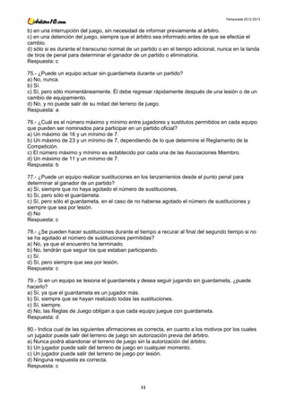 Temporada 2012-2013


b) en una interrupción del juego, sin necesidad de informar previamente al árbitro.
c) en una detención del juego, siempre que el árbitro sea informado antes de que se efectúe el
cambio.
d) sólo si es durante el transcurso normal de un partido o en el tiempo adicional, nunca en la tanda
de tiros de penal para determinar el ganador de un partido o eliminatoria.
Respuesta: c

75.- ¿Puede un equipo actuar sin guardameta durante un partido?
a) No, nunca.
b) Sí.
c) Sí, pero sólo momentáneamente. Él debe regresar rápidamente después de una lesión o de un
cambio de equipamiento.
d) No, y no puede salir de su mitad del terreno de juego.
Respuesta: a

76.- ¿Cuál es el número máximo y mínimo entre jugadores y sustitutos permitidos en cada equipo
que pueden ser nominados para participar en un partido oficial?
a) Un máximo de 16 y un mínimo de 7.
b) Un máximo de 23 y un mínimo de 7, dependiendo de lo que determine el Reglamento de la
Competición.
c) El número máximo y mínimo es establecido por cada una de las Asociaciones Miembro.
d) Un máximo de 11 y un mínimo de 7.
Respuesta: b

77.- ¿Puede un equipo realizar sustituciones en los lanzamientos desde el punto penal para
determinar al ganador de un partido?
a) Sí, siempre que no haya agotado el número de sustituciones.
b) Sí, pero sólo el guardameta.
c) Sí, pero sólo el guardameta, en el caso de no haberse agotado el número de sustituciones y
siempre que sea por lesión.
d) No
Respuesta: c

78.- ¿Se pueden hacer sustituciones durante el tiempo a recurar al final del segundo tiempo si no
se ha agotado el número de sustituciones permitidas?
a) No, ya que el encuentro ha terminado.
b) No, tendrán que seguir los que estaban participando.
c) Sí.
d) Sí, pero siempre que sea por lesión.
Respuesta: c

79.- Si en un equipo se lesiona el guardameta y desea seguir jugando sin guardameta, ¿puede
hacerlo?
a) Sí, ya que el guardameta es un jugador más.
b) Sí, siempre que se hayan realizado todas las sustituciones.
c) Sí, siempre.
d) No, las Reglas de Juego obligan a que cada equipo juegue con guardameta.
Respuesta: d

80.- Indica cual de las siguientes afirmaciones es correcta, en cuanto a los motivos por los cuales
un jugador puede salir del terreno de juego sin autorización previa del árbitro.
a) Nunca podrá abandonar el terreno de juego sin la autorización del árbitro.
b) Un jugador puede salir del terreno de juego en cualquier momento.
c) Un jugador puede salir del terreno de juego por lesión.
d) Ninguna respuesta es correcta.
Respuesta: c



                                                 11
 