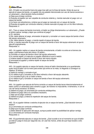Temporada 2012-2013


440.- El balón se encuentra fuera de juego tras salir por la línea de banda. Antes de que se
ejecute el saque de banda, un jugador da una patada intencionada con uso de fuerza excesiva a
un adversario. ¿Qué decisión toma el árbitro?
a) Deja que el juego continúe.
b) Expulsa al jugador por ser culpable de conducta violenta y, manda reanudar el juego con un
saque de banda.
c) Le hace una advertencia y ordena que el juego se reanude con un saque de banda.
d) Expulsa al jugador por conducta violenta y manda reanudar el juego con un tiro libre indirecto.
Respuesta: b

441.- Tras un saque de banda incorrecto, el balón se dirige directamente a un adversario. ¿Puede
el árbitro aplicar ventaja y dejar que continúe el juego?
a) Sí, siempre.
b) No, debe detener el juego, amonestar al ejecutor y conceder un nuevo saque de banda a favor
del equipo adversario.
c) No, debe detener el juego, y manda repetir el saque de banda.
d) No, y manda reanudar el juego con un saque de banda a favor del equipo adversario al que lo
ejecutó originalmente.
Respuesta: d

442.- Un jugador realiza un saque de banda correctamente, el balón no entra en el terreno de
juego y permanece fuera del mismo. El árbitro...
a) concede un saque de banda a favor del equipo adversario.
b) lo manda repetir y lo ejecuta un jugador diferente al que lo realizó.
c) ordena repetir el saque de banda a favor del mismo equipo.
d) amonesta al jugador y ordena repetir el saque de banda.
Respuesta: c

443.- Un jugador ejecuta un saque de banda y lanza el balón directamente a su guardameta,
quien toca el balón con la mano para evitar que entre en la meta, no llegando a conseguir su
objetivo. El árbitro...
a) aplica la ventaja y concede el gol.
b) no valida el gol y concede un tiro libre indirecto a favor del equipo atacante.
c) no concede el gol y da un balón a tierra.
d) no valida el gol y concede un saque de banda a favor del equipo adversario.
Respuesta: a

444.- Un jugador que ejecuta de forma correcta un saque de banda lanza intencionadamente el
balón contra un adversario para volverlo a jugar, de manera no imprudente, ni temeraria, ni con el
uso de fuerza excesiva. El árbitro ...
a) detiene el juego y le amonesta por conducta antideportiva.
b) detiene el juego sólo si lo considera necesario.
c) deja que el juego continúe.
d) detiene el juego y ordena la repetición del saque de banda.
Respuesta: c

445.- Si un jugador distrae o estorba al ejecutor de un saque de banda. ¿Qué decisión toma el
árbitro?
a) Lo amonesta por conducta antideportiva.
b) Deja que el juego continúe.
c) Debe detener la ejecución del saque, aunque puede existir la posibilidad de aplicar ventaja.
d) Lo amonesta por conducta impropia.
Respuesta: a

446.- El guardameta ejecuta un saque de banda. ¿Qué sucede si en el momento en que el balón
ya está en juego lo toca por segunda vez, sin usar las manos, antes de que haya tocado a otro
jugador?

                                                120
 