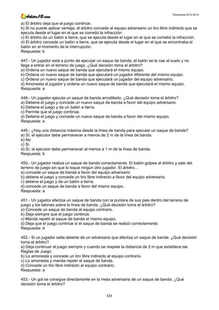 Temporada 2012-2013


a) El árbitro deja que el juego continúe.
b) Si no puede aplicar ventaja, el árbitro concede al equipo adversario un tiro libre indirecto que se
ejecuta desde el lugar en el que se cometió la infracción.
c) El árbitro da un balón a tierra, que se ejecuta desde el lugar en el que se cometió la infracción.
d) El árbitro concede un balón a tierra, que se ejecuta desde el lugar en el que se encontraba el
balón en el momento de la interrupción.
Respuesta: b

447.- Un jugador está a punto de ejecutar un saque de banda, el balón se le cae al suelo y no
llega a entrar en el terreno de juego. ¿Qué decisión toma el árbitro?
a) Ordena un nuevo saque de banda que ejecutará el mismo equipo.
b) Ordena un nuevo saque de banda que ejecutará un jugador diferente del mismo equipo.
c) Ordena un nuevo saque de banda que ejecutará un jugador del equipo adversario.
d) Amonesta al jugador y ordena un nuevo saque de banda que ejecutará el mismo equipo.
Respuesta: a

448.- Un jugador ejecuta un saque de banda arrodillado. ¿Qué decisión toma el árbitro?
a) Detiene el juego y concede un nuevo saque de banda a favor del equipo adversario.
b) Detiene el juego y da un balón a tierra.
c) Permite que el juego continúe.
d) Detiene el juego y concede un nuevo saque de banda a favor del mismo equipo.
Respuesta: a

449.- ¿Hay una distancia máxima desde la línea de banda para ejecutar un saque de banda?
a) Sí, el ejecutor debe permanecer a menos de 2 m de la línea de banda.
b) No
c) Sí
d) Sí, el ejecutor debe permanecer al menos a 1 m de la línea de banda.
Respuesta: b

450.- Un jugador realiza un saque de banda correctamente. El balón golpea al árbitro y sale del
terreno de juego sin que lo toque ningún otro jugador. El árbitro...
a) concede un saque de banda a favor del equipo adversario.
b) detiene el juego y concede un tiro libre indirecto a favor del equipo adversario.
c) detiene el juego y da un balón a tierra.
d) concede un saque de banda a favor del mismo equipo.
Respuesta: a

451.- Un jugador efectúa un saque de banda con la puntera de sus pies dentro del terreno de
juego y los talones sobre la línea de banda. ¿Qué decisión toma el árbitro?
a) Concede un saque de banda al equipo contrario.
b) Deja siempre que el juego continúe.
c) Manda repetir el saque de banda al mismo equipo.
d) Deja que el juego continúe si el saque de banda se realizó correctamente.
Respuesta: d

452.- Si un jugador salta delante de un adversario que efectúa un saque de banda. ¿Qué decisión
toma el árbitro?
a) Deja continuar el juego siempre y cuando se respete la distancia de 2 m que establece las
Reglas de Juego.
b) Lo amonesta y concede un tiro libre indirecto al equipo contrario.
c) Lo amonesta y manda repetir el saque de banda.
d) Concede un tiro libre indirecto al equipo contrario.
Respuesta: a

453.- Un gol se consigue directamente en la meta adversaria de un saque de banda. ¿Qué
decisión toma el árbitro?

                                                 121
 