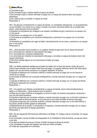 Temporada 2012-2013


a) Concede el gol.
b) No concede el gol y ordena repetir el saque de banda.
c) No concede el gol y manda reanudar el juego con un saque de banda a favor del equipo
adversario.
d) No valida al gol y concede un saque de meta.
Respuesta: d

454.- Se ejecuta correctamente un saque de banda, un compañero del ejecutor, no el guardameta,
ve que el balón va a entrar en su meta y comete una mano voluntaria dentro de su propia área
penal. ¿Qué decisión toma el árbitro?
a) Expulsa al compañero por malograr una ocasión manifiesta de gol y sanciona a su equipo con
un tiro penal.
b) Sanciona a su equipo con un tiro penal.
c) Amonesta al compañero por conducta antideportiva y sanciona a su equipo con un tiro libre
indirecto.
d) Amonesta al compañero por jugar el balón voluntariamente con la mano y sanciona a su equipo
con un tiro penal.
Respuesta: b

455.- ¿Qué decisión toma el árbitro si un jugador retrasa la ejecución de un saque de banda?
a) Lo amonesta por retardar la reanudación del juego.
b) Lo amonesta por conducta antideportiva.
c) Lo amonesta por retardar la reanudación del juego y concede un saque de banda a favor del
equipo adversario.
d) No toma medida alguna al no encontrarse el balón en juego.
Respuesta: a

456.- Un árbitro asistente señala que el balón ha salido por la línea de banda. Antes de que el
árbitro haya indicado que el balón está fuera de juego, un jugador defensor dentro del área penal
golpea con uso de fuerza excesiva a un jugador atacante. El árbitro...
a) expulsa al defensor por conducta violenta y manda reanudar el juego con un tiro penal en
contra de su equipo.
b) amonesta al defensor por conducta antideportiva y manda reanudar el juego con un saque de
banda.
c) expulsa al defensor por conducta violenta y manda reanudar el juego con un saque de banda.
d) Ninguna respuesta es correcta.
Respuesta: c

457.- Un jugador que efectúa correctamente un saque de banda, lanza intencionadamente el
balón a un adversario. ¿Qué decisión toma el árbitro?
a) Deja que el juego continúe si el jugador no lanzó el balón de manera imprudente, temeraria o
con uso de fuerza excesiva.
b) Expulsa al ejecutor por conducta violenta y manda reanudar el juego con un tiro libre indirecto a
ejecutarse sobre la línea de banda, en el punto por el que entró el balón al terreno de juego.
c) Expulsa al ejecutor por conducta violenta y manda reanudar el juego con un tiro libre directo o
tiro penal, donde el balón golpeó al adversario.
d) Dependiendo de la acción, lo amonesta o lo expulsa y manda reanudar el juego con un saque
de banda que ejecutará el equipo adversario.
Respuesta: a

458.- De las siguientes afirmaciones referentes a la Regla 15, indique cuál es incorrecta. Un saque
de banda...
a) es concedido cuando el balón ha traspasado en su totalidad la línea de banda, ya sea por tierra
o por aire.
b) se ejecuta desde el punto por donde el balón franqueó la línea de banda.
c) es concedido al equipo del jugador que tocó por último el balón.
d) Todas las respuestas son correctas.

                                                122
 