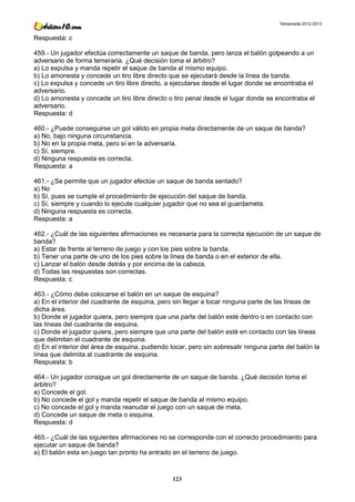 Temporada 2012-2013


Respuesta: c

459.- Un jugador efectúa correctamente un saque de banda, pero lanza el balón golpeando a un
adversario de forma temeraria. ¿Qué decisión toma el árbitro?
a) Lo expulsa y manda repetir el saque de banda al mismo equipo.
b) Lo amonesta y concede un tiro libre directo que se ejecutará desde la línea de banda.
c) Lo expulsa y concede un tiro libre directo, a ejecutarse desde el lugar donde se encontraba el
adversario.
d) Lo amonesta y concede un tiro libre directo o tiro penal desde el lugar donde se encontraba el
adversario.
Respuesta: d

460.- ¿Puede conseguirse un gol válido en propia meta directamente de un saque de banda?
a) No, bajo ninguna circunstancia.
b) No en la propia meta, pero sí en la adversaria.
c) Sí, siempre.
d) Ninguna respuesta es correcta.
Respuesta: a

461.- ¿Se permite que un jugador efectúe un saque de banda sentado?
a) No
b) Sí, pues se cumple el procedimiento de ejecución del saque de banda.
c) Sí, siempre y cuando lo ejecute cualquier jugador que no sea el guardameta.
d) Ninguna respuesta es correcta.
Respuesta: a

462.- ¿Cuál de las siguientes afirmaciones es necesaria para la correcta ejecución de un saque de
banda?
a) Estar de frente al terreno de juego y con los pies sobre la banda.
b) Tener una parte de uno de los pies sobre la línea de banda o en el exterior de ella.
c) Lanzar el balón desde detrás y por encima de la cabeza.
d) Todas las respuestas son correctas.
Respuesta: c

463.- ¿Cómo debe colocarse el balón en un saque de esquina?
a) En el interior del cuadrante de esquina, pero sin llegar a tocar ninguna parte de las líneas de
dicha área.
b) Donde el jugador quiera, pero siempre que una parte del balón esté dentro o en contacto con
las líneas del cuadrante de esquina.
c) Donde el jugador quiera, pero siempre que una parte del balón esté en contacto con las líneas
que delimitan el cuadrante de esquina.
d) En el interior del área de esquina, pudiendo tocar, pero sin sobresalir ninguna parte del balón la
línea que delimita al cuadrante de esquina.
Respuesta: b

464.- Un jugador consigue un gol directamente de un saque de banda. ¿Qué decisión toma el
árbitro?
a) Concede el gol.
b) No concede el gol y manda repetir el saque de banda al mismo equipo.
c) No concede el gol y manda reanudar el juego con un saque de meta.
d) Concede un saque de meta o esquina.
Respuesta: d

465.- ¿Cuál de las siguientes afirmaciones no se corresponde con el correcto procedimiento para
ejecutar un saque de banda?
a) El balón esta en juego tan pronto ha entrado en el terreno de juego.



                                                 123
 