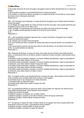 Temporada 2012-2013


b) No existe infracción de fuera de juego si el jugador recibe el balón directamente de un saque de
banda.
c) No se puede conseguir un gol directamente de un saque de banda.
d) Si el balón no entra en el terreno de juego en un saque de banda, se concede un nuevo saque
de banda a favor del equipo adversario.
Respuesta: d

466.- ¿Es necesario que al ejecutar un saque de banda el jugador que lo realiza esté de frente al
terreno de juego?
a) Las Reglas de Juego hablan de "estar de frente al terreno de juego", pero puede permitirse que
el jugador se gire un 20 % a un lado u otro.
b) No, la Regla 15 recomienda que la ejecución se realice de frente al terreno de juego.
c) No, el jugador puede ejecutar el saque en la forma en que él quiera.
d) Sí
Respuesta: d

467.- ¿Se considerará correcta la ejecución de un saque de banda si el jugador que lo realiza
levantó los talones del suelo?
a) Sí, siempre que no pise la línea de banda.
b) Sí, pero tendrá que tener una parte de ambos pies sobre la línea de banda o en el exterior de la
misma.
c) No, pues tendrá que tener los dos pies sobre la línea de banda o en el exterior de la misma.
d) No, no puede levantar sus talones.
Respuesta: b

468.- Después de efectuar un saque de meta, pero antes de que el balón haya salido del área
penal, un adversario entra en la misma, donde un defensor le hace una falta. ¿Qué decisión toma
el árbitro?
a) El árbitro puede amonestar, expulsar o no tomar medidas disciplinarias, según la gravedad de
la infracción, pero debe ordenar un tiro penal.
b) El árbitro puede amonestar, expulsar o no tomar medidas disciplinarias, según la gravedad de
la infracción, pero debe ordenar repetir el saque de meta.
c) El árbitro puede amonestar, expulsar o no tomar medidas disciplinarias, según la gravedad de
la infracción, pero debe ordenar tiro libre indirecto.
d) El árbitro puede amonestar, expulsar o no tomar medidas disciplinarias, según la gravedad de
la infracción, pero debe ordenar un balón a tierra.
Respuesta: b

469.- Un jugador anota un gol directamente de un saque de meta. ¿Qué decisión toma el árbitro?
a) No concede el gol, el balón debe tocar primero en otro jugador.
b) Concede el gol, si se consiguió en la meta adversaria.
c) Concede el gol, en todos los casos.
d) Invalida el gol, debe hacer repetir el saque de meta.
Respuesta: b

470.- Un guardameta efectúa un saque de meta y toca el balón por segunda vez antes de que
haya salido del área penal. ¿Qué decisión toma el árbitro?
a) Deja que continúe el juego.
b) Detiene el juego y lo reanuda con un balón a tierra.
c) Detiene el juego y concede un tiro libre indirecto a favor del equipo adversario.
d) Detiene el juego y ordena repetir el saque de meta.
Respuesta: d

471.- Se ejecuta un saque de meta. El balón rebota en un jugador del mismo equipo dentro del
área penal y entra en la meta. ¿Qué decisión toma el árbitro?
a) Detiene el juego y ordena repetir el saque de meta.
b) Detiene el juego y concede un saque de esquina.

                                                124
 