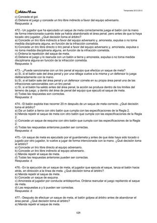 Temporada 2012-2013


c) Concede el gol.
d) Detiene el juego y concede un tiro libre indirecto a favor del equipo adversario.
Respuesta: a

472.- Un jugador que ha ejecutado un saque de meta correctamente juega el balón con la mano
de forma intencionada cuando éste ya había abandonado el área penal, pero antes de que lo haya
tocado otro jugador. ¿Qué decisión toma el árbitro?
a) Concede un tiro libre indirecto a favor del equipo adversario y, amonesta, expulsa o no toma
medida disciplinaria alguna, en función de la infracción cometida.
b) Concede un tiro libre directo o tiro penal a favor del equipo adversario y, amonesta, expulsa o
no toma medida disciplinaria alguna, en función de la infracción cometida.
c) Ordena la repetición del saque de meta.
d) Detiene el juego y lo reanuda con un balón a tierra y amonesta, expulsa o no toma medida
disciplinaria alguna en función de la infracción cometida.
Respuesta: b

473.- ¿Puede sancionarse con un tiro penal al equipo que efectúa un saque de meta?
a) Sí, si el balón sale del área penal y por una ráfaga vuelve a la misma y un defensor lo juega
deliberadamente con la mano.
b) Sí, si el balón sale del área penal y un defensor comete en su propia área penal una de las
infracciones sancionables con un tiro penal.
c) Sí, si el balón ha salido antes del área penal, la acción se produce dentro de los límites del
terreno de juego, y dentro del área de penal del equipo que ejecutó el saque de meta.
d) Todas las respuestas son correctas.
Respuesta: d

474.- El balón explota tras recorrer 20 m después de un saque de meta correcto. ¿Qué decisión
toma el árbitro?
a) Da un balón a tierra con otro balón que cumpla con las especificaciones de la Regla 2.
b) Manda repetir el saque de meta con otro balón que cumpla con las especificaciones de la Regla
2.
c) Concede un saque de esquina con otro balón que cumpla con las especificaciones de la Regla
2.
d) Todas las respuestas anteriores pueden ser correctas.
Respuesta: d

475.- Un saque de meta es ejecutado por el guardameta y antes de que éste haya sido tocado o
jugado por otro jugador, lo vuelve a jugar de forma intencionada con la mano. ¿Qué decisión toma
el árbitro?
a) Concede un tiro libre directo al equipo adversario.
b) Concede un tiro libre indirecto al equipo adversario.
c) Manda repetir el saque de meta.
d) Todas las respuestas anteriores pueden ser correctas.
Respuesta: d

476.- En la ejecución de un saque de meta, el jugador que ejecuta el saque, lanza el balón hacia
atrás, en dirección a la línea de meta. ¿Qué decisión toma el árbitro?
a) Manda repetir el saque de meta.
b) Concede un saque de esquina.
c) Amonesta al jugador por conducta antideportiva. Ordena reanudar el juego repitiendo el saque
de meta.
d) Las respuestas a y b pueden ser correctas.
Respuesta: d

477.- Después de efectuar un saque de meta, el balón golpea al árbitro antes de abandonar el
área penal. ¿Qué decisión toma el árbitro?
a) Manda repetir el saque de meta.

                                                 125
 