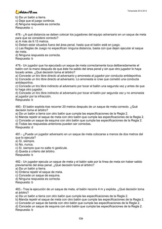 Temporada 2012-2013


b) Da un balón a tierra.
c) Deja que el juego continúe.
d) Ninguna respuesta es correcta.
Respuesta: c

478.- ¿A qué distancia se deben colocar los jugadores del equipo adversario en un saque de meta
para que se considere correcto?
a) A más de 9.15 metros.
b) Deben estar situados fuera del área penal, hasta que el balón esté en juego.
c) Las Reglas de Juego no especifican ninguna distancia, basta con que dejen ejecutar el saque
de meta.
d) Ninguna respuesta es correcta.
Respuesta: b

479.- Un jugador que ha ejecutado un saque de meta correctamente toca deliberadamente el
balón con la mano después de que éste ha salido del área penal y sin que otro jugador lo haya
tocado antes. ¿Qué decisión toma el árbitro?
a) Concede un tiro libre directo al adversario y amonesta al jugador por conducta antideportiva.
b) Concede un tiro libre directo al adversario. Lo amonesta si cree que cometió una conducta
antideportiva.
c) Concede un tiro libre indirecto al adversario por tocar el balón una segunda vez y antes de que
lo haga otro jugador.
d) Concede un tiro libre indirecto al adversario por tocar el balón por segunda vez y no amonesta
al jugador por la infracción.
Respuesta: b

480.- El balón explota tras recorrer 20 metros después de un saque de meta correcto. ¿Qué
decisión toma el árbitro?
a) Da un balón a tierra con otro balón que cumpla las especificaciones de la Regla 2.
b) Manda repetir el saque de meta con otro balón que cumpla las especificaciones de la Regla 2.
c) Concede un saque de esquina con otro balón que cumpla las especificaciones de la Regla 2.
d) Todas las respuestas anteriores pueden ser correctas.
Respuesta: d

481.- ¿Puede un jugador adversario en un saque de meta colocarse a menos de dos metros del
que lo ejecuta?
a) Sí, siempre.
b) No, nunca.
c) Sí, siempre que no salte ni gesticule.
d) Queda a criterio del árbitro.
Respuesta: b

482.- Un jugador ejecuta un saque de meta y el balón sale por la línea de meta sin haber salido
previamente del área penal. ¿Qué decisión toma el árbitro?
a) Da un balón a tierra.
b) Ordena repetir el saque de meta.
c) Concede un saque de esquina.
d) Ninguna respuesta es correcta.
Respuesta: b

483.- Tras la ejecución de un saque de meta, el balón recorre 4 m y explota. ¿Qué decisión toma
el árbitro?
a) Da un balón a tierra con otro balón que cumpla las especificaciones de la Regla 2.
b) Manda repetir el saque de meta con otro balón que cumpla las especificaciones de la Regla 2.
c) Concede un saque de banda con otro balón que cumpla las especificaciones de la Regla 2.
d) Concede un saque de esquina con otro balón que cumpla las especificaciones de la Regla 2.
Respuesta: b

                                                126
 