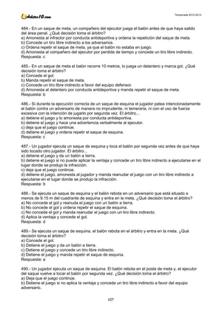 Temporada 2012-2013




484.- En un saque de meta, un compañero del ejecutor juega el balón antes de que haya salido
del área penal. ¿Qué decisión toma el árbitro?
a) Amonesta al infractor por conducta antideportiva y ordena la repetición del saque de meta.
b) Concede un tiro libre indirecto a los adversarios.
c) Ordena repetir el saque de meta, ya que el balón no estaba en juego.
d) Amonesta al compañero del ejecutor por perdida de tiempo y concede un tiro libre indirecto.
Respuesta: c

485.- En un saque de meta el balón recorre 10 metros, lo juega un delantero y marca gol. ¿Qué
decisión toma el árbitro?
a) Concede el gol.
b) Manda repetir el saque de meta.
c) Concede un tiro libre indirecto a favor del equipo defensor.
d) Amonesta al delantero por conducta antideportiva y manda repetir el saque de meta.
Respuesta: b

486.- Si durante la ejecución correcta de un saque de esquina el jugador patea intencionadamente
el balón contra un adversario de manera no imprudente, ni temeraria, ni con el uso de fuerza
excesiva con la intención de jugarlo por segunda vez. El árbitro...
a) detiene el juego y lo amonesta por conducta antideportiva.
b) detiene el juego y hace una advertencia verbalmente al ejecutor.
c) deja que el juego continúe.
d) detiene el juego y ordena repetir el saque de esquina.
Respuesta: c

487.- Un jugador ejecuta un saque de esquina y toca el balón por segunda vez antes de que haya
sido tocado otro jugador. El árbitro...
a) detiene el juego y da un balón a tierra.
b) detiene el juego si no puede aplicar la ventaja y concede un tiro libre indirecto a ejecutarse en el
lugar donde se produjo la infracción.
c) deja que el juego continúe.
d) detiene el juego, amonesta al jugador y manda reanudar el juego con un tiro libre indirecto a
ejecutarse en el lugar donde se produjo la infracción.
Respuesta: b

488.- Se ejecuta un saque de esquina y el balón rebota en un adversario que está situado a
menos de 9.15 m del cuadrante de esquina y entra en la meta. ¿Qué decisión toma el árbitro?
a) No concede el gol y reanuda el juego con un balón a tierra.
b) No concede el gol y ordena repetir el saque de esquina.
c) No concede el gol y manda reanudar el juego con un tiro libre indirecto.
d) Aplica la ventaja y concede el gol.
Respuesta: d

489.- Se ejecuta un saque de esquina, el balón rebota en el árbitro y entra en la meta. ¿Qué
decisión toma el árbitro?
a) Concede el gol.
b) Detiene el juego y da un balón a tierra.
c) Detiene el juego y concede un tiro libre indirecto.
d) Detiene el juego y manda repetir el saque de esquina.
Respuesta: a

490.- Un jugador ejecuta un saque de esquina. El balón rebota en el poste de meta y, el ejecutor
del saque vuelve a tocar el balón por segunda vez. ¿Qué decisión toma el árbitro?
a) Deja que el juego continúe.
b) Detiene el juego si no aplica la ventaja y concede un tiro libre indirecto a favor del equipo
adversario.

                                                 127
 