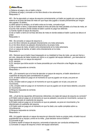 Temporada 2012-2013


c) Detiene el juego y da un balón a tierra.
d) Detiene el juego y concede un tiro libre directo a los adversarios.
Respuesta: b

491.- Se ha ejecutado un saque de esquina correctamente y el balón es jugado por una persona
externa en la línea del área de meta sin que haya sido jugado o tocado previamente por ningún
otro jugador. El árbitro...
a) debe aplicar la ventaja y si el balón entra en la meta, concede el gol.
b) da un balón a tierra, a ejecutarse desde la línea del área de meta paralela a la línea de meta, en
el punto más cercano donde estaba el balón cuando el juego fue detenido.
c) manda repetir el saque de esquina.
d) da un balón a tierra en la línea del área de meta en donde estaba el balón cuando se detuvo el
juego.
Respuesta: b

492.- Se concede un saque de esquina si ...
a) un tiro libre indirecto es pateado directamente a la meta adversaria.
b) un tiro libre directo es pateado directamente a la propia meta.
c) en un saque de meta, el balón entra directamente en la meta adversaria.
d) en un saque de banda, el balón entra directamente en la meta.
Respuesta: b

493.- Siempre que el balón haya traspasado en su totalidad la línea de meta, ya sea por tierra o
por aire, después de haber tocado por último a un jugador del equipo defensor, ¿se reanudará el
juego siempre con un saque de esquina?
a) Sí, siempre.
b) Sí, siempre que dicha acción no fuese precedida por una infracción a las Reglas de Juego.
c) No
d) Ninguna respuesta es correcta.
Respuesta: c

494.- ¿Es necesario que a la hora de ejecutar un saque de esquina, el balón abandone el
cuadrante de esquina para considerarse en juego?
a) Sí, el balón estará en juego en el momento en que es jugado con el pie y se pone en
movimiento.
b) No, el balón está en juego en el momento en que es jugado con el pie y se pone en
movimiento.
c) No, el balón está en juego en el momento en que es jugado con el pie hacia delante y se pone
en movimiento.
d) Ninguna respuesta es correcta.
Respuesta: b

495.- ¿Cuál de las siguientes afirmaciones referentes a la regla del saque de esquina es correcta?
a) El balón está en juego en el momento en que es pateado y se pone en movimiento, aunque no
haya abandonado el cuadrante de esquina.
b) El balón está en juego en el momento en que es pateado, se pone en movimiento y ha
abandonado el cuadrante del esquina.
c) El balón está en juego en el momento en que ha dado una vuelta completa sobre su
circunferencia.
d) Ninguna respuesta es correcta.
Respuesta: a

496.- Un jugador ejecuta un saque de esquina en dirección hacia su propia meta, el balón toca el
guardameta de su equipo y entra en la meta. ¿Qué decisión toma el árbitro?
a) Concede el gol.
b) Ordena repetir el saque de esquina y amonesta al ejecutor por conducta antideportiva.
c) Concede un saque de esquina a favor del equipo adversario.

                                                 128
 