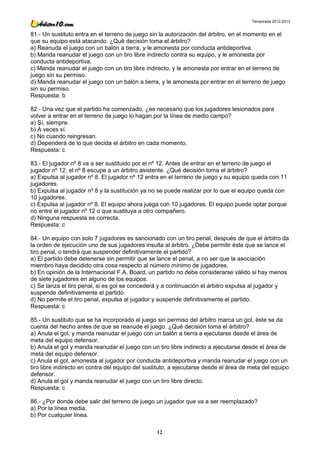 Temporada 2012-2013


81.- Un sustituto entra en el terreno de juego sin la autorización del árbitro, en el momento en el
que su equipo está atacando. ¿Qué decisión toma el árbitro?
a) Reanuda el juego con un balón a tierra, y le amonesta por conducta antideportiva.
b) Manda reanudar el juego con un tiro libre indirecto contra su equipo, y le amonesta por
conducta antideportiva.
c) Manda reanudar el juego con un tiro libre indirecto, y le amonesta por entrar en el terreno de
juego sin su permiso.
d) Manda reanudar el juego con un balón a tierra, y le amonesta por entrar en el terreno de juego
sin su permiso.
Respuesta: b

82.- Una vez que el partido ha comenzado, ¿es necesario que los jugadores lesionados para
volver a entrar en el terreno de juego lo hagan por la línea de medio campo?
a) Sí, siempre.
b) A veces sí.
c) No cuando reingresan.
d) Dependerá de lo que decida el árbitro en cada momento.
Respuesta: c

83.- El jugador nº 8 va a ser sustituido por el nº 12. Antes de entrar en el terreno de juego el
jugador nº 12, el nº 8 escupe a un árbitro asistente. ¿Qué decisión toma el árbitro?
a) Expulsa al jugador nº 8. El jugador nº 12 entra en el terreno de juego y su equipo queda con 11
jugadores.
b) Expulsa al jugador nº 8 y la sustitución ya no se puede realizar por lo que el equipo queda con
10 jugadores.
c) Expulsa al jugador nº 8. El equipo ahora juega con 10 jugadores. El equipo puede optar porque
no entre el jugador nº 12 o que sustituya a otro compañero.
d) Ninguna respuesta es correcta.
Respuesta: c

84.- Un equipo con solo 7 jugadores es sancionado con un tiro penal, después de que el árbitro da
la orden de ejecución uno de sus jugadores insulta al árbitro. ¿Debe permitir éste que se lance el
tiro penal, o tendrá que suspender definitivamente el partido?
a) El partido debe detenerse sin permitir que se lance el penal, a no ser que la asociación
miembro haya decidido otra cosa respecto al número mínimo de jugadores.
b) En opinión de la Internacional F.A. Board, un partido no debe considerarse válido si hay menos
de siete jugadores en alguno de los equipos.
c) Se lanza el tiro penal, si es gol se concederá y a continuación el árbitro expulsa al jugador y
suspende definitivamente el partido.
d) No permite el tiro penal, expulsa al jugador y suspende definitivamente el partido.
Respuesta: c

85.- Un sustituto que se ha incorporado al juego sin permiso del árbitro marca un gol, éste se da
cuenta del hecho antes de que se reanude el juego. ¿Qué decisión toma el árbitro?
a) Anula el gol, y manda reanudar el juego con un balón a tierra a ejecutarse desde el área de
meta del equipo defensor.
b) Anula el gol y manda reanudar el juego con un tiro libre indirecto a ejecutarse desde el área de
meta del equipo defensor.
c) Anula el gol, amonesta al jugador por conducta antideportiva y manda reanudar el juego con un
tiro libre indirecto en contra del equipo del sustituto, a ejecutarse desde el área de meta del equipo
defensor.
d) Anula el gol y manda reanudar el juego con un tiro libre directo.
Respuesta: c

86.- ¿Por donde debe salir del terreno de juego un jugador que va a ser reemplazado?
a) Por la línea media.
b) Por cualquier línea.

                                                 12
 