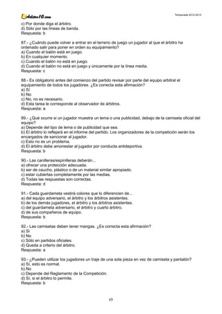 Temporada 2012-2013


c) Por donde diga el árbitro.
d) Sólo por las líneas de banda.
Respuesta: b

87.- ¿Cuándo puede volver a entrar en el terreno de juego un jugador al que el árbitro ha
ordenado salir para poner en orden su equipamiento?
a) Cuando el balón está en juego.
b) En cualquier momento.
c) Cuando el balón no está en juego.
d) Cuando el balón no está en juego y únicamente por la línea media.
Respuesta: c

88.- Es obligatorio antes del comienzo del partido revisar por parte del equipo arbitral el
equipamiento de todos los jugadores. ¿Es correcta esta afirmación?
a) Sí
b) No
c) No, no es necesario.
d) Esta tarea le corresponde al observador de árbitros.
Respuesta: a

89.- ¿Qué ocurre si un jugador muestra un lema o una publicidad, debajo de la camiseta oficial del
equipo?
a) Depende del tipo de lema o de publicidad que sea.
b) El árbitro lo reflejará en el informe del partido. Los organizadores de la competición serán los
encargados de sancionar al jugador.
c) Esto no es un problema.
d) El árbitro debe amonestar al jugador por conducta antideportiva.
Respuesta: b

90.- Las canilleras/espinilleras deberán...
a) ofrecer una protección adecuada.
b) ser de caucho, plástico o de un material similar apropiado.
c) estar cubiertas completamente por las medias.
d) Todas las respuestas son correctas.
Respuesta: d

91.- Cada guardameta vestirá colores que lo diferencien de...
a) del equipo adversario, el árbitro y los árbitros asistentes.
b) de los demás jugadores, el árbitro y los árbitros asistentes.
c) del guardameta adversario, el árbitro y cuarto árbitro.
d) de sus compañeros de equipo.
Respuesta: b

92.- Las camisetas deben tener mangas. ¿Es correcta esta afirmación?
a) Si
b) No
c) Sólo en partidos oficiales.
d) Queda a criterio del árbitro.
Respuesta: a

93.- ¿Pueden utilizar los jugadores un traje de una sola pieza en vez de camiseta y pantalón?
a) Sí, esto es normal.
b) No
c) Depende del Reglamento de la Competición.
d) Sí, si el árbitro lo permite.
Respuesta: b



                                                  13
 
