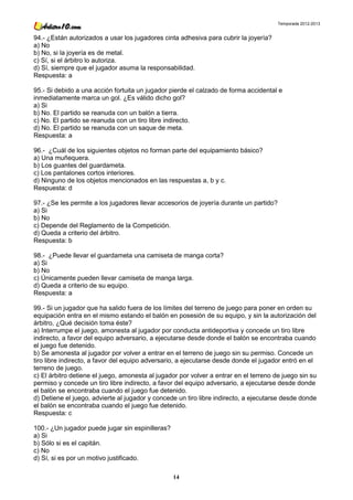 Temporada 2012-2013


94.- ¿Están autorizados a usar los jugadores cinta adhesiva para cubrir la joyería?
a) No
b) No, si la joyería es de metal.
c) Sí, si el árbitro lo autoriza.
d) Sí, siempre que el jugador asuma la responsabilidad.
Respuesta: a

95.- Si debido a una acción fortuita un jugador pierde el calzado de forma accidental e
inmediatamente marca un gol. ¿Es válido dicho gol?
a) Si
b) No. El partido se reanuda con un balón a tierra.
c) No. El partido se reanuda con un tiro libre indirecto.
d) No. El partido se reanuda con un saque de meta.
Respuesta: a

96.- ¿Cuál de los siguientes objetos no forman parte del equipamiento básico?
a) Una muñequera.
b) Los guantes del guardameta.
c) Los pantalones cortos interiores.
d) Ninguno de los objetos mencionados en las respuestas a, b y c.
Respuesta: d

97.- ¿Se les permite a los jugadores llevar accesorios de joyería durante un partido?
a) Si
b) No
c) Depende del Reglamento de la Competición.
d) Queda a criterio del árbitro.
Respuesta: b

98.- ¿Puede llevar el guardameta una camiseta de manga corta?
a) Si
b) No
c) Únicamente pueden llevar camiseta de manga larga.
d) Queda a criterio de su equipo.
Respuesta: a

99.- Si un jugador que ha salido fuera de los límites del terreno de juego para poner en orden su
equipación entra en el mismo estando el balón en posesión de su equipo, y sin la autorización del
árbitro, ¿Qué decisión toma éste?
a) Interrumpe el juego, amonesta al jugador por conducta antideportiva y concede un tiro libre
indirecto, a favor del equipo adversario, a ejecutarse desde donde el balón se encontraba cuando
el juego fue detenido.
b) Se amonesta al jugador por volver a entrar en el terreno de juego sin su permiso. Concede un
tiro libre indirecto, a favor del equipo adversario, a ejecutarse desde donde el jugador entró en el
terreno de juego.
c) El árbitro detiene el juego, amonesta al jugador por volver a entrar en el terreno de juego sin su
permiso y concede un tiro libre indirecto, a favor del equipo adversario, a ejecutarse desde donde
el balón se encontraba cuando el juego fue detenido.
d) Detiene el juego, advierte al jugador y concede un tiro libre indirecto, a ejecutarse desde donde
el balón se encontraba cuando el juego fue detenido.
Respuesta: c

100.- ¿Un jugador puede jugar sin espinilleras?
a) Si
b) Sólo si es el capitán.
c) No
d) Sí, si es por un motivo justificado.

                                                  14
 