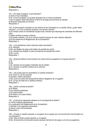 Temporada 2012-2013


Respuesta: c

101.- ¿Es legal conseguir un gol descalzo?
a) Sólo si hay inmediatez.
b) Sí, si hay inmediatez y el quedar descalzo fue un hecho accidental.
c) No. El jugador debe abandonar el terreno de juego para ponerse el calzado.
d) Ninguna respuesta es correcta.
Respuesta: b

102.- Si dos equipos coinciden en los colores de las camisetas en un partido oficial, ¿quién debe
cambiar?. ¿Y si es un partido amistoso o en terreno neutral?
a) En ambos casos el considerado equipo local, siempre que disponga de camisetas de diferente
color.
b) Debe cambiar el equipo visitante.
c) El equipo visitante, y si es en campo neutral el equipo de más moderna afiliación.
d) El que determine el Reglamento de la Competición.
Respuesta: d

103.- ¿Los pantalones cortos interiores están permitidos?
a) Sí, siempre.
b) No, las Reglas de juego solo hablan de pantalones cortos.
c) Sí, siempre que tengan el color principal de los pantalones cortos.
d) No, nunca.
Respuesta: c

104.- ¿Está permitida la comunicación por radio entre los jugadores y el equipo técnico?
a) Si
b) No
c) Sí, siempre que el jugador implicado sea el capitán.
d) Sí, siempre y cuando el árbitro así lo autorice.
Respuesta: b

105.- ¿Se puede jugar sin espinilleras un partido amistoso?
a) Sí, pues su uso es opcional.
b) Queda a criterio del árbitro.
c) No, pues son parte del equipamiento básico obligatorio de un jugador.
d) Sí, ya que se trata de un partido amistoso.
Respuesta: c

106.- ¿Quién controla el partido?
a) El árbitro.
b) Los árbitros asistentes.
c) El cuarto árbitro.
d) El árbitro y el cuarto árbitro.
Respuesta: a

107.- ¿Cuál de los siguientes deberes no le corresponde al árbitro?
a) Tomar medidas disciplinarias.
b) La aplicación del Reglamento de la Competición.
c) Atender a los jugadores lesionados.
d) Actuar como cronometrador.
Respuesta: c

108.- ¿Puede un capitán expulsar a un jugador de su equipo por una incorrección sancionable con
una expulsión?
a) No. Sólo el árbitro puede expulsar a un jugador.
b) No. Únicamente el entrenador puede expulsar del terreno de juego a uno de sus jugadores.

                                                 15
 