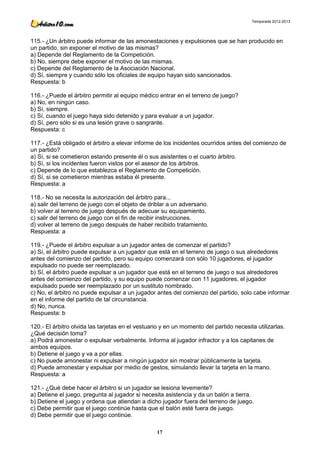Temporada 2012-2013




115.- ¿Un árbitro puede informar de las amonestaciones y expulsiones que se han producido en
un partido, sin exponer el motivo de las mismas?
a) Depende del Reglamento de la Competición.
b) No, siempre debe exponer el motivo de las mismas.
c) Depende del Reglamento de la Asociación Nacional.
d) Sí, siempre y cuando sólo los oficiales de equipo hayan sido sancionados.
Respuesta: b

116.- ¿Puede el árbitro permitir al equipo médico entrar en el terreno de juego?
a) No, en ningún caso.
b) Sí, siempre.
c) Sí, cuando el juego haya sido detenido y para evaluar a un jugador.
d) Sí, pero sólo si es una lesión grave o sangrante.
Respuesta: c

117.- ¿Está obligado el árbitro a elevar informe de los incidentes ocurridos antes del comienzo de
un partido?
a) Sí, si se cometieron estando presente él o sus asistentes o el cuarto árbitro.
b) Sí, si los incidentes fueron vistos por el asesor de los árbitros.
c) Depende de lo que establezca el Reglamento de Competición.
d) Sí, si se cometieron mientras estaba él presente.
Respuesta: a

118.- No se necesita la autorización del árbitro para...
a) salir del terreno de juego con el objeto de driblar a un adversario.
b) volver al terreno de juego después de adecuar su equipamiento.
c) salir del terreno de juego con el fin de recibir instrucciones.
d) volver al terreno de juego después de haber recibido tratamiento.
Respuesta: a

119.- ¿Puede el árbitro expulsar a un jugador antes de comenzar el partido?
a) Sí, el árbitro puede expulsar a un jugador que está en el terreno de juego o sus alrededores
antes del comienzo del partido, pero su equipo comenzará con sólo 10 jugadores, el jugador
expulsado no puede ser reemplazado.
b) Sí, el árbitro puede expulsar a un jugador que está en el terreno de juego o sus alrededores
antes del comienzo del partido, y su equipo puede comenzar con 11 jugadores, el jugador
expulsado puede ser reemplazado por un sustituto nombrado.
c) No, el árbitro no puede expulsar a un jugador antes del comienzo del partido, solo cabe informar
en el informe del partido de tal circunstancia.
d) No, nunca.
Respuesta: b

120.- El árbitro olvida las tarjetas en el vestuario y en un momento del partido necesita utilizarlas.
¿Qué decisión toma?
a) Podrá amonestar o expulsar verbalmente. Informa al jugador infractor y a los capitanes de
ambos equipos.
b) Detiene el juego y va a por ellas.
c) No puede amonestar ni expulsar a ningún jugador sin mostrar públicamente la tarjeta.
d) Puede amonestar y expulsar por medio de gestos, simulando llevar la tarjeta en la mano.
Respuesta: a

121.- ¿Qué debe hacer el árbitro si un jugador se lesiona levemente?
a) Detiene el juego, pregunta al jugador si necesita asistencia y da un balón a tierra.
b) Detiene el juego y ordena que atiendan a dicho jugador fuera del terreno de juego.
c) Debe permitir que el juego continúe hasta que el balón esté fuera de juego.
d) Debe permitir que el juego continúe.

                                                  17
 