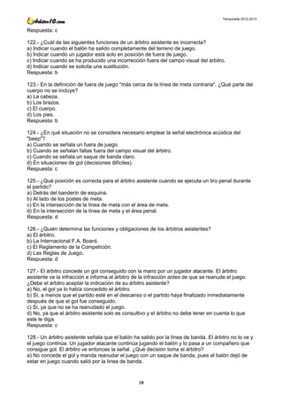 Temporada 2012-2013


Respuesta: c

122.- ¿Cuál de las siguientes funciones de un árbitro asistente es incorrecta?
a) Indicar cuando el balón ha salido completamente del terreno de juego.
b) Indicar cuando un jugador está solo en posición de fuera de juego.
c) Indicar cuando se ha producido una incorrección fuera del campo visual del árbitro.
d) Indicar cuando se solicita una sustitución.
Respuesta: b

123.- En la definición de fuera de juego "más cerca de la línea de meta contraria". ¿Qué parte del
cuerpo no se incluye?
a) La cabeza.
b) Los brazos.
c) El cuerpo.
d) Los pies.
Respuesta: b

124.- ¿En qué situación no se considera necesario emplear la señal electrónica acústica del
"beep"?
a) Cuando se señala un fuera de juego.
b) Cuando se señalan faltas fuera del campo visual del árbitro.
c) Cuando se señala un saque de banda claro.
d) En situaciones de gol (decisiones difíciles).
Respuesta: c

125.- ¿Qué posición es correcta para el árbitro asistente cuando se ejecuta un tiro penal durante
el partido?
a) Detrás del banderín de esquina.
b) Al lado de los postes de meta.
c) En la intersección de la línea de meta con el área de meta.
d) En la intersección de la línea de meta y el área penal.
Respuesta: d

126.- ¿Quién determina las funciones y obligaciones de los árbitros asistentes?
a) El árbitro.
b) La Internacional F.A. Board.
c) El Reglamento de la Competición.
d) Las Reglas de Juego.
Respuesta: d

127.- El árbitro concede un gol conseguido con la mano por un jugador atacante. El árbitro
asistente ve la infracción e informa al árbitro de la infracción antes de que se reanude el juego.
¿Debe el árbitro aceptar la indicación de su árbitro asistente?
a) No, el gol ya lo había concedido el árbitro.
b) Sí, a menos que el partido esté en el descanso o el partido haya finalizado inmediatamente
después de que el gol fue conseguido.
c) Sí, ya que no se ha reanudado el juego.
d) No, ya que el árbitro asistente solo es consultivo y el árbitro no debe tener en cuenta lo que
este le diga.
Respuesta: c

128.- Un árbitro asistente señala que el balón ha salido por la línea de banda. El árbitro no lo ve y
el juego continúa. Un jugador atacante continúa jugando el balón y lo pasa a un compañero que
consigue gol. El árbitro ve entonces la señal. ¿Qué decisión toma el árbitro?
a) No concede el gol y manda reanudar el juego con un saque de banda, pues el balón dejó de
estar en juego cuando salió por la línea de banda.



                                                 18
 