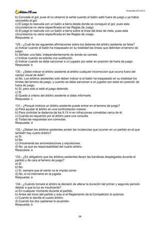 Temporada 2012-2013


b) Concede el gol, pues él no observó la señal cuando el balón salió fuera de juego y ya había
concedido el gol.
c) El juego lo reanuda con un balón a tierra desde donde se consiguió el gol, pues esta
circunstancia no viene especificada en las Reglas de Juego.
d) El juego lo reanuda con un balón a tierra sobre la línea del área de meta, pues esta
circunstancia no viene especificada en las Reglas de Juego.
Respuesta: a

129.- ¿Cuál de las siguientes afirmaciones sobre los deberes del árbitro asistente es falsa?
a) Indicar cuando el balón ha traspasado en su totalidad las líneas que delimitan el terreno de
juego.
b) Señalar una falta, independientemente de donde se cometa.
c) Indicar cuando se solicita una sustitución.
d) Indicar cuando se debe sancionar a un jugador por estar en posición de fuera de juego.
Respuesta: b

130.- ¿Debe indicar el árbitro asistente al árbitro cualquier incorrección que ocurra fuera del
campo visual de éste?
a) No. Los árbitros asistentes solo deben indicar si el balón ha traspasado en su totalidad los
límites del terreno de juego, y cuando se debe sancionar a un jugador por estar en posición de
fuera de juego.
b) Sí, pero solo si está el juego detenido.
c) Sí
d) Queda a criterio del árbitro asistente si debe informarle.
Respuesta: c

131.- ¿Porqué motivos un árbitro asistente puede entrar en el terreno de juego?
a) Para ayudar al árbitro en una confrontación masiva.
b) Para controlar la distancia de los 9.15 m en infracciones cometidas cerca de él.
c) Cuando es requerido por el árbitro para una consulta.
d) Todas las respuestas son correctas.
Respuesta: d

132.- ¿Deben los árbitros asistentes anotar las incidencias que ocurren en un partido en el que
también hay cuarto árbitro?
a) Si
b) No
c) Únicamente las amonestaciones y expulsiones.
d) No, ya que es responsabilidad del cuarto arbitro.
Respuesta: a

133.- ¿Es obligatorio que los árbitros asistentes lleven las banderas desplegadas durante el
partido y de cara al terreno de juego?
a) Si
b) No
c) Sí, siempre que el viento no le impida correr.
d) No, si no interviene en la jugada.
Respuesta: a

134.- ¿Cuándo tomará el árbitro la decisión de alterar la duración del primer y segundo periodo
debido a que la luz es insuficiente?
a) En cualquier momento durante el partido.
b) Antes del inicio del partido y solo si el Reglamento de la Competición lo autoriza.
c) Cuando lo decida el cuarto árbitro.
d) Cuando los dos capitanes lo acuerdan.
Respuesta: b



                                                19
 