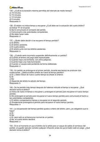 Temporada 2012-2013


135.- ¿Cuál es la duración máxima permitida del intervalo de medio tiempo?
a) 10 minutos.
b) 15 minutos.
c) 12 minutos.
d) 5 minutos.
Respuesta: b

136.- El árbitro no indica tiempo a recuperar ¿Cuál debe ser la actuación del cuarto árbitro?
a) Indicar "0" en el panel.
b) Se lo comunicará al comisario del partido.
c) Comunicarlo a las autoridades competentes.
d) No debe hacer nada.
Respuesta: d

137.- ¿Quién debe decidir si se recupera el tiempo perdido?
a) El árbitro.
b) El árbitro asistente.
c) El cuarto árbitro.
d) El árbitro junto con los árbitros asistentes.
Respuesta: a

138.- ¿Cuándo sería incorrecto suspender definitivamente un partido?
a) Cuando el terreno de juego esté impracticable.
b) Cuando haya una tormenta, con clima peligroso.
c) Cuando haya una mala iluminación.
d) Cuando un equipo está perdiendo de forma deliberada.
Respuesta: d

139.- Un partido se prolonga en el primer período, durante ese tiempo se producen dos
sustituciones. ¿Debe el árbitro añadir de nuevo el tiempo perdido?
a) Sí, y debe indicar de nuevo cuanto tiempo se añade al anterior.
b) Si
c) No
d) Depende del árbitro la adición del tiempo.
Respuesta: b

140.- Se ha perdido más tiempo después de haberse indicado el tiempo a recuperar. ¿Qué
decisión toma el árbitro?
a) Indica de nuevo el tiempo a recuperar y prolongará el periodo para recuperar el nuevo tiempo
perdido.
b) No prolongará el periodo para recuperar el nuevo tiempo perdido pero comunicará el hecho a
las autoridades competentes.
c) El árbitro compensará el tiempo a recuperar en el segundo periodo.
d) Simplemente prolongará el periodo para recuperar el nuevo tiempo perdido.
Respuesta: d

141.- La recuperación del tiempo perdido queda a criterio del árbitro, pero ¿es obligatorio que lo
haya?
a) Si
b) No
c) Sí, pero solo en el transcurso normal de un partido.
d) No, el cuarto árbitro decidirá.
Respuesta: a

142.- Si en el momento en que el árbitro da la señal para un saque de salida al comienzo del
partido, el jugador ejecutor comete cualquier infracción antes de que el balón esté en juego. ¿Qué
decisión toma el árbitro?

                                                 20
 