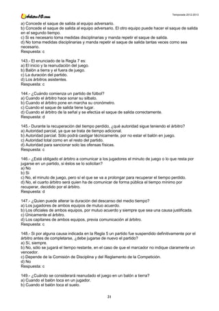 Temporada 2012-2013


a) Concede el saque de salida al equipo adversario.
b) Concede el saque de salida al equipo adversario. El otro equipo puede hacer el saque de salida
en el segundo tiempo.
c) Si es necesario toma medidas disciplinarias y manda repetir el saque de salida.
d) No toma medidas disciplinarias y manda repetir el saque de salida tantas veces como sea
necesario.
Respuesta: c

143.- El enunciado de la Regla 7 es:
a) El inicio y la reanudación del juego.
b) Balón a tierra y el fuera de juego.
c) La duración del partido.
d) Los árbitros asistentes.
Respuesta: c

144.- ¿Cuándo comienza un partido de fútbol?
a) Cuando el árbitro hace sonar su silbato.
b) Cuando el árbitro pone en marcha su cronómetro.
c) Cuando el saque de salida tiene lugar.
d) Cuando el árbitro de la señal y se efectúa el saque de salida correctamente.
Respuesta: d

145.- Durante la recuperación del tiempo perdido, ¿qué autoridad sigue teniendo el árbitro?
a) Autoridad parcial, ya que se trata de tiempo adicional.
b) Autoridad parcial. Sólo podrá castigar técnicamente, por no estar el balón en juego.
c) Autoridad total como en el resto del partido.
d) Autoridad para sancionar solo las ofensas físicas.
Respuesta: c

146.- ¿Está obligado el árbitro a comunicar a los jugadores el minuto de juego o lo que resta por
jugarse en un partido, si éstos se lo solicitan?
a) No
b) Si
c) No, el minuto de juego, pero sí el que se va a prolongar para recuperar el tiempo perdido.
d) No, el cuarto árbitro será quien ha de comunicar de forma pública el tiempo mínimo por
recuperar, decidido por el árbitro.
Respuesta: d

147.- ¿Quien puede alterar la duración del descanso del medio tiempo?
a) Los jugadores de ambos equipos de mutuo acuerdo.
b) Los oficiales de ambos equipos, por mutuo acuerdo y siempre que sea una causa justificada.
c) Únicamente el árbitro.
d) Los capitanes de ambos equipos, previa comunicación al árbitro.
Respuesta: c

148.- Si por alguna causa indicada en la Regla 5 un partido fue suspendido definitivamente por el
árbitro antes de completarse, ¿debe jugarse de nuevo el partido?
a) Sí, siempre.
b) No, sólo se jugará el tiempo restante, en el caso de que el marcador no indique claramente un
vencedor.
c) Depende de la Comisión de Disciplina y del Reglamento de la Competición.
d) No
Respuesta: c

149.- ¿Cuándo se considerará reanudado el juego en un balón a tierra?
a) Cuando el balón toca en un jugador.
b) Cuando el balón toca el suelo.

                                                21
 
