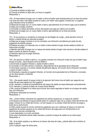 Temporada 2012-2013


c) Cuando el árbitro lo deja caer.
d) Cuando el árbitro lo deja caer y lo toca un jugador.
Respuesta: b

150.- Al reanudarse el juego con un balón a tierra el balón sale directamente por la línea de banda
o la línea de meta, tras haber tocado el suelo y sin haber sido jugado o tocado por un jugador.
¿Qué decisión toma el árbitro?
a) Reanuda el juego con un nuevo balón a tierra, ejecutándose en el mismo lugar que el anterior.
b) Deja que el juego continúe.
c) Concede un saque de banda a favor del equipo que jugó por última vez el balón.
d) Reanuda el juego con un nuevo balón a tierra, ejecutándolo en la línea de banda.
Respuesta: a

151.- Si se produce un incidente no indicado en las Reglas de Juego, ¿Qué decisión toma el
árbitro y desde dónde se reanuda el juego?
a) Deja que el juego continúe si se ha cometido una infracción simultánea por parte de dos
jugadores de distinto equipo.
b) Detiene el juego y lo reanuda con un balón a tierra desde el lugar donde estaba el balón al
interrumpir el juego.
c) Manda reanudar el juego con un saque de banda desde el lugar más cercano a donde estaba el
balón cuando se detuvo el juego.
d) Siempre deja que el juego continúe.
Respuesta: b

152.- Se ejecuta un balón a tierra y, un jugador comete una infracción antes de que el balón haya
tocado el suelo. ¿Qué decisión toma el árbitro?
a) Amonesta al jugador infractor y repite el balón a tierra.
b) Concede un tiro libre directo o indirecto, dependiendo de la gravedad de la infracción.
c) Amonesta, expulsa o no toma medida disciplinaria alguna, en función de la infracción cometida
y repite el balón a tierra.
d) Amonesta o expulsa al jugador infractor, en función de la gravedad de la infracción y concede
un tiro libre directo o indirecto.
Respuesta: c

153.- ¿Se puede repetir el saque inicial si el ejecutor del mismo toca el balón por segunda vez
antes de que sea jugado por otro jugador?
a) No, siempre y cuando el procedimiento del saque de salida se haya efectuado correctamente.
b) Sí, siempre y cuando el balón se mueva hacia delante.
c) No, porque la Regla 8 no indica que el tocar dos veces seguidas el balón en el saque de salida
sea una infracción.
d) Ninguna respuesta es correcta.
Respuesta: a

154.- ¿Cómo deben colocarse los jugadores de ambos equipos en un saque de salida?
a) El equipo que efectúa el saque puede estar en cualquier lugar de su propia mitad del terreno de
juego, incluso en su mitad del círculo, y el otro equipo en su propia mitad del terreno de juego y
fuera de su semicírculo.
b) Sólo puede ocupar el círculo central los jugadores que van a efectuar el saque y el resto de
jugadores de ambos equipos en su mitad del terreno de juego pero sin introducirse en el
semicírculo que les corresponde.
c) Las respuestas a y b son correctas.
d) Es poco importante donde están siempre y cuando el saque de salida no se interrumpa.
Respuesta: a

155.- Si el balón explota o se daña en el interior del área de meta, ¿dónde debe dar el árbitro el
balón a tierra?
a) En cualquier lugar de dicha área.

                                                 22
 