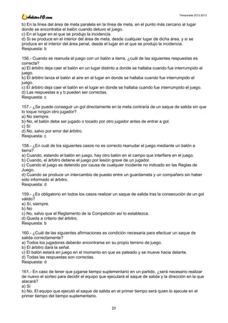Temporada 2012-2013


b) En la línea del área de meta paralela en la línea de meta, en el punto más cercano al lugar
donde se encontraba el balón cuando detuvo el juego.
c) En el lugar en el que se produjo la incidencia.
d) Si se produce en el interior del área de meta, desde cualquier lugar de dicha área, y si se
produce en el interior del área penal, desde el lugar en el que se produjo la incidencia.
Respuesta: b

156.- Cuando se reanuda el juego con un balón a tierra, ¿cuál de las siguientes respuestas es
correcta?
a) El árbitro deja caer el balón en un lugar distinto a donde se hallaba cuando fue interrumpido el
juego.
b) El árbitro lanza el balón al aire en el lugar en donde se hallaba cuando fue interrumpido el
juego.
c) El árbitro deja caer el balón en el lugar en donde se hallaba cuando fue interrumpido el juego.
d) Las respuestas a y b pueden ser correctas.
Respuesta: c

157.- ¿Se puede conseguir un gol directamente en la meta contraria de un saque de salida sin que
lo toque ningún otro jugador?
a) No siempre.
b) No, el balón debe ser jugado o tocado por otro jugador antes de entrar a gol.
c) Sí
d) No, salvo por error del árbitro.
Respuesta: c

158.- ¿En cuál de los siguientes casos no es correcto reanudar el juego mediante un balón a
tierra?
a) Cuando, estando el balón en juego, hay otro balón en el campo que interfiere en el juego.
b) Cuando, el árbitro detiene el juego por lesión grave de un jugador.
c) Cuando el juego es detenido por causa de cualquier incidente no indicado en las Reglas de
Juego.
d) Cuando se produce un intercambio de puesto entre un guardameta y un compañero sin haber
sido informado el árbitro.
Respuesta: d

159.- ¿Es obligatorio en todos los casos realizar un saque de salida tras la consecución de un gol
válido?
a) Sí, siempre.
b) No
c) No, salvo que el Reglamento de la Competición así lo establezca.
d) Queda a criterio del árbitro.
Respuesta: b

160.- ¿Cuál de las siguientes afirmaciones es condición necesaria para efectuar un saque de
salida correctamente?
a) Todos los jugadores deberán encontrarse en su propio terreno de juego.
b) El árbitro dará la señal.
c) El balón estará en juego en el momento en que es pateado y se mueve hacia delante.
d) Todas las respuestas son correctas.
Respuesta: d

161.- En caso de tener que jugarse tiempo suplementario en un partido, ¿será necesario realizar
de nuevo el sorteo para decidir el equipo que ejecutará el saque de salida y la dirección en la que
atacará?
a) Si
b) No, El equipo que ejecutó el saque de salida en el primer tiempo será quien lo ejecute en el
primer tiempo del tiempo suplementario.

                                                 23
 