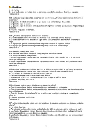 Temporada 2012-2013


c) No, nunca.
d) No, el sorteo solo se realiza si no se ponen de acuerdo los capitanes de ambos equipos.
Respuesta: a

162.- Antes del saque de salida, se sortea con una moneda. ¿Cuál de las siguientes afirmaciones
es correcta?
a) El ganador decide la dirección en la que ataca en el primer tiempo del partido.
b) El ganador elige el saque.
c) El ganador elige la dirección en la que ataca en el primer tiempo o que su equipo haga el saque
de salida.
d) Ninguna respuesta es correcta.
Respuesta: a

163.- ¿Cuál de las siguientes afirmaciones es cierta?
a) El sorteo debe hacerse mediante una moneda en el centro del terreno de juego.
b) El sorteo con la moneda debe tener lugar en los vestuarios antes de entrar en el terreno de
juego.
c) El equipo que gane el sorteo ejecuta el saque de salida en el segundo tiempo.
d) El equipo que gane el sorteo ejecuta el saque de salida en el primer tiempo.
Respuesta: c

164.- Durante un saque de salida ...
a) el balón se debe hallar inmóvil en cualquier parte del círculo central.
b) el árbitro da la señal de ejecución.
c) todos los jugadores, salvo el ejecutor, deben encontrarse como mínimo a 9.15 m del balón
hasta que sea jugado.
d) todos los jugadores, salvo el ejecutor, deben encontrarse como mínimo a 10 yardas del balón
hasta que sea jugado.
Respuesta: b

165.- Cuando se ejecuta un balón a tierra por el árbitro, un jugador toca el balón con la mano de
forma deliberada antes de que haya tocado el suelo. ¿Qué decisión toma el árbitro?
a) Concede un tiro libre directo contra el equipo infractor.
b) Expulsa al jugador infractor y repite el balón a tierra.
c) Amonesta al jugador por conducta antideportiva y repite el balón a tierra.
d) Ninguna respuesta es correcta.
Respuesta: c

166.- ¿Cuándo está en juego el balón en un saque de salida?
a) Cuando después de dada la señal por el árbitro, es jugado por un jugador.
b) Cuando después de dada la señal por el árbitro, es puesto en movimiento por el equipo a quien
favoreció el saque.
c) Cuando, después de dada la señal por el árbitro, sea jugado con el pie y se mueve hacia
adelante.
d) Ninguna respuesta es correcta.
Respuesta: c

167.- ¿Qué distancia debe existir entre los jugadores de equipos contrarios que disputan un balón
a tierra?
a) No existe distancia.
b) Aproximadamente medio metro a ambos lados del árbitro, quien va a poner en juego el balón.
c) Las Reglas de Juego no indican distancia determinada, pero si que deben participar el mismo
número de jugadores por parte de ambos equipos.
d) Las Reglas de Juego no indican distancia determinada, pero si tendrán que ser un jugador por
cada equipo.
Respuesta: a



                                                24
 