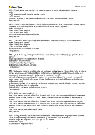 Temporada 2012-2013


175.- El balón pega en el banderín de esquina durante el juego. ¿Está el balón en juego?
a) No
b) Sí, si no traspasa la línea de banda o meta.
c) Sí, siempre.
d) Según la Regla 9, si el balón vuelve al terreno de juego sigue estando en juego.
Respuesta: b

176.- El árbitro detiene el juego. ¿En cuál de los siguientes casos de reanudación, ésta se efectúa
desde un lugar diferente al que estaba el balón cuando se detuvo el juego?
a) En un tiro penal.
b) En un saque de esquina.
c) En un saque de salida.
d) Todas las respuestas son correctas.
Respuesta: d

177.- ¿En cuáles de las siguientes reanudaciones no se puede conseguir gol directamente?
a) En un saque de banda.
b) En un saque de esquina.
c) En un tiro libre directo.
d) Todas las respuestas son correctas.
Respuesta: a

178.- ¿Cuál de los siguientes procedimientos no es válido para decidir el equipo ganador de un
partido?
a) La regla de goles marcados fuera de casa.
b) El tiempo suplementario.
c) Los tiros desde el punto penal.
d) El sorteo mediante una moneda.
Respuesta: d

179.- Un jugador atacante se sitúa entre los postes de meta y la parte interior de la red y, al mismo
tiempo un compañero introduce el balón en la misma. ¿Qué decisión debe tomar el árbitro si el
jugador que se encuentra dentro de la meta se mantiene inmóvil?
a) Anula el gol, amonesta al jugador infractor por conducta antideportiva y manda reanudar el
juego con un tiro libre indirecto desde el lugar desde donde se produjo el lanzamiento a la meta.
b) Concede el gol.
c) Concede el gol ya que el atacante no distrae a un adversario cuando el balón entra en la meta.
Advierte verbalmente a dicho jugador.
d) Anula el gol y advierte verbalmente al jugador.
Respuesta: b

180.- Se ha marcado un gol cuando ...
a) el balón ha traspasado totalmente la línea de meta entre los postes y por debajo del travesaño,
siempre que el equipo defensor no haya cometido previamente una infracción a las Reglas de
Juego.
b) el balón ha traspasado totalmente la línea de meta entre los postes y por debajo del larguero.
c) el balón ha traspasado totalmente la línea de meta entre los postes y por debajo del travesaño,
siempre que el equipo anotador no haya cometido previamente una infracción a las Reglas de
Juego.
d) el balón ha traspasado la línea de meta.
Respuesta: c

181.- Si un guardameta lanza el balón con las manos, estando el balón en juego, desde su área
penal, consiguiendo gol en la meta adversaria. ¿Qué decisión toma el árbitro?
a) Anula el gol. No se puede conseguir gol con las manos.
b) Concede el gol.
c) Concede un saque de meta.

                                                 26
 