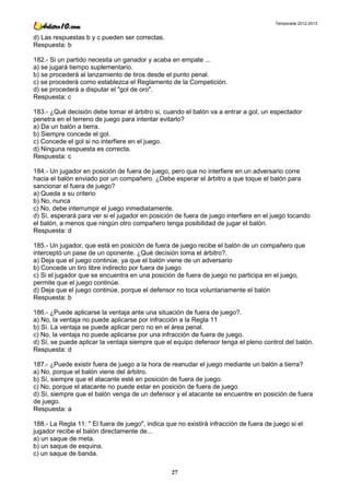 Temporada 2012-2013


d) Las respuestas b y c pueden ser correctas.
Respuesta: b

182.- Si un partido necesita un ganador y acaba en empate ...
a) se jugará tiempo suplementario.
b) se procederá al lanzamiento de tiros desde el punto penal.
c) se procederá como establezca el Reglamento de la Competición.
d) se procederá a disputar el "gol de oro".
Respuesta: c

183.- ¿Qué decisión debe tomar el árbitro si, cuando el balón va a entrar a gol, un espectador
penetra en el terreno de juego para intentar evitarlo?
a) Da un balón a tierra.
b) Siempre concede el gol.
c) Concede el gol si no interfiere en el juego.
d) Ninguna respuesta es correcta.
Respuesta: c

184.- Un jugador en posición de fuera de juego, pero que no interfiere en un adversario corre
hacia el balón enviado por un compañero. ¿Debe esperar el árbitro a que toque el balón para
sancionar el fuera de juego?
a) Queda a su criterio
b) No, nunca
c) No, debe interrumpir el juego inmediatamente.
d) Sí, esperará para ver si el jugador en posición de fuera de juego interfiere en el juego tocando
el balón, a menos que ningún otro compañero tenga posibilidad de jugar el balón.
Respuesta: d

185.- Un jugador, que está en posición de fuera de juego recibe el balón de un compañero que
interceptó un pase de un oponente. ¿Qué decisión toma el árbitro?.
a) Deja que el juego continúe, ya que el balón viene de un adversario
b) Concede un tiro libre indirecto por fuera de juego
c) Si el jugador que se encuentra en una posición de fuera de juego no participa en el juego,
permite que el juego continúe.
d) Deja que el juego continúe, porque el defensor no toca voluntariamente el balón
Respuesta: b

186.- ¿Puede aplicarse la ventaja ante una situación de fuera de juego?.
a) No, la ventaja no puede aplicarse por infracción a la Regla 11
b) Sí. La ventaja se puede aplicar pero no en el área penal.
c) No, la ventaja no puede aplicarse por una infracción de fuera de juego.
d) Sí, se puede aplicar la ventaja siempre que el equipo defensor tenga el pleno control del balón.
Respuesta: d

187.- ¿Puede existir fuera de juego a la hora de reanudar el juego mediante un balón a tierra?
a) No, porque el balón viene del árbitro.
b) Sí, siempre que el atacante esté en posición de fuera de juego.
c) No, porque el atacante no puede estar en posición de fuera de juego.
d) Sí, siempre que el balón venga de un defensor y el atacante se encuentre en posición de fuera
de juego.
Respuesta: a

188.- La Regla 11: " El fuera de juego", indica que no existirá infracción de fuera de juego si el
jugador recibe el balón directamente de...
a) un saque de meta.
b) un saque de esquina.
c) un saque de banda.

                                                  27
 