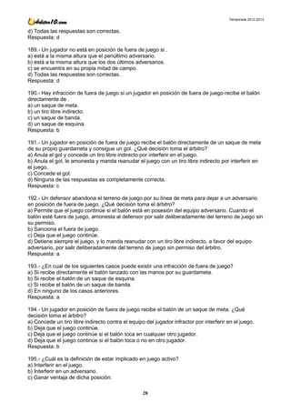 Temporada 2012-2013


d) Todas las respuestas son correctas.
Respuesta: d

189.- Un jugador no está en posición de fuera de juego si .
a) está a la misma altura que el penúltimo adversario.
b) está a la misma altura que los dos últimos adversarios.
c) se encuentra en su propia mitad de campo.
d) Todas las respuestas son correctas.
Respuesta: d

190.- Hay infracción de fuera de juego si un jugador en posición de fuera de juego recibe el balón
directamente de .
a) un saque de meta.
b) un tiro libre indirecto.
c) un saque de banda.
d) un saque de esquina.
Respuesta: b

191.- Un jugador en posición de fuera de juego recibe el balón directamente de un saque de meta
de su propio guardameta y consigue un gol. ¿Qué decisión toma el árbitro?
a) Anula el gol y concede un tiro libre indirecto por interferir en el juego.
b) Anula el gol, le amonesta y manda reanudar el juego con un tiro libre indirecto por interferir en
el juego.
c) Concede el gol.
d) Ninguna de las respuestas es completamente correcta.
Respuesta: c

192.- Un defensor abandona el terreno de juego por su línea de meta para dejar a un adversario
en posición de fuera de juego. ¿Qué decisión toma el árbitro?
a) Permite que el juego continúe si el balón está en posesión del equipo adversario. Cuando el
balón esté fuera de juego, amonesta al defensor por salir deliberadamente del terreno de juego sin
su permiso.
b) Sanciona el fuera de juego.
c) Deja que el juego continúe.
d) Detiene siempre el juego, y lo manda reanudar con un tiro libre indirecto, a favor del equipo
adversario, por salir deliberadamente del terreno de juego sin permiso del árbitro.
Respuesta: a

193.- ¿En cual de los siguientes casos puede existir una infracción de fuera de juego?
a) Si recibe directamente el balón lanzado con las manos por su guardameta.
b) Si recibe el balón de un saque de esquina.
c) Si recibe el balón de un saque de banda.
d) En ninguno de los casos anteriores.
Respuesta: a

194.- Un jugador en posición de fuera de juego recibe el balón de un saque de meta. ¿Qué
decisión toma el árbitro?
a) Concede un tiro libre indirecto contra el equipo del jugador infractor por interferir en el juego.
b) Deja que el juego continúe.
c) Deja que el juego continúe si el balón toca en cualquier otro jugador.
d) Deja que el juego continúe si el balón toca o no en otro jugador.
Respuesta: b

195.- ¿Cuál es la definición de estar implicado en juego activo?
a) Interferir en el juego.
b) Interferir en un adversario.
c) Ganar ventaja de dicha posición.

                                                   28
 