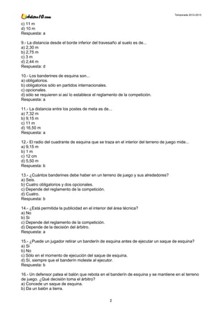 Temporada 2012-2013


c) 11 m
d) 10 m
Respuesta: a

9.- La distancia desde el borde inferior del travesaño al suelo es de...
a) 2,30 m
b) 2,75 m
c) 3 m
d) 2,44 m
Respuesta: d

10.- Los banderines de esquina son...
a) obligatorios.
b) obligatorios sólo en partidos internacionales.
c) opcionales.
d) sólo se requieren si así lo establece el reglamento de la competición.
Respuesta: a

11.- La distancia entre los postes de meta es de...
a) 7,32 m
b) 9,15 m
c) 11 m
d) 16,50 m
Respuesta: a

12.- El radio del cuadrante de esquina que se traza en el interior del terreno de juego mide...
a) 9,15 m
b) 1 m
c) 12 cm
d) 5,50 m
Respuesta: b

13.- ¿Cuántos banderines debe haber en un terreno de juego y sus alrededores?
a) Seis.
b) Cuatro obligatorios y dos opcionales.
c) Depende del reglamento de la competición.
d) Cuatro.
Respuesta: b

14.- ¿Está permitida la publicidad en el interior del área técnica?
a) No
b) Si
c) Depende del reglamento de la competición.
d) Depende de la decisión del árbitro.
Respuesta: a

15.- ¿Puede un jugador retirar un banderín de esquina antes de ejecutar un saque de esquina?
a) Si
b) No
c) Sólo en el momento de ejecución del saque de esquina.
d) Sí, siempre que el banderín moleste al ejecutor.
Respuesta: b

16.- Un defensor patea el balón que rebota en el banderín de esquina y se mantiene en el terreno
de juego. ¿Qué decisión toma el árbitro?
a) Concede un saque de esquina.
b) Da un balón a tierra.

                                                  2
 