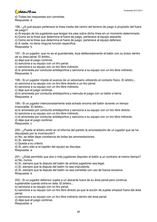 Temporada 2012-2013


d) Todas las respuestas son correctas.
Respuesta: d

196.- ¿A qué equipo pertenece la línea media del centro del terreno de juego a propósito del fuera
de juego?
a) Al equipo de los jugadores que tengan los pies sobre dicha línea en un momento determinado.
b) Como es la línea que determina el fuera de juego, pertenece al equipo atacante.
c) Como es la línea que determina el fuera de juego, pertenece al equipo defensor.
d) A nadie, no tiene ninguna función específica.
Respuesta: b

197.- Si un jugador, que no es el guardameta, toca deliberadamente el balón con su brazo dentro
de su área penal. El árbitro...
a) deja que el juego continúe.
b) sanciona a su equipo con un tiro penal.
c) sanciona a su equipo con un tiro libre indirecto.
d) lo amonesta por conducta antideportiva y sanciona a su equipo con un tiro libre indirecto.
Respuesta: b

198.- Si un jugador impide el avance de un adversario utilizando el contacto físico. El árbitro...
a) sanciona a su equipo con un tiro libre directo o un tiro penal.
b) sanciona a su equipo con un tiro libre indirecto.
c) deja que el juego continúe.
d) lo amonesta por conducta antideportiva y reanuda el juego con un balón a tierra.
Respuesta: a

199.- Si un jugador intencionadamente está echado encima del balón durante un tiempo
irrazonable. El árbitro...
a) lo amonesta por conducta antideportiva y sanciona a su equipo con un tiro libre directo.
b) sanciona a su equipo con un tiro libre indirecto.
c) lo amonesta por conducta antideportiva y sanciona a su equipo con un tiro libre indirecto.
d) deja que el juego continúe.
Respuesta: c

200.- ¿Puede el árbitro omitir en el informe del partido la amonestación de un jugador que se ha
disculpado por la incorrección?
a) No, se debe dejar constancia de todas las amonestaciones.
b) Sí, siempre.
c) Queda a su criterio.
d) Sí, pero sólo si el capitán del equipo se disculpa.
Respuesta: a

201.- ¿Está permitido que dos o más jugadores disputen el balón a un contrario al mismo tiempo?
a) No, nunca.
b) Sí, siempre que la disputa del balón de ambos jugadores sea legal.
c) Sí, siempre que la disputa del balón no sea imprudente.
d) Sí, siempre que la disputa del balón no sea cometida con uso de fuerza excesiva.
Respuesta: b

202.- Si un jugador defensor sujeta a un atacante fuera de su área penal pero continúa
sujetándole cuando entra en ésta. El árbitro...
a) sanciona a su equipo con un tiro penal.
b) sanciona a su equipo con un tiro libre directo ya que la acción de sujetar empezó fuera del área
penal.
c) sanciona a su equipo con un tiro libre indirecto dentro del área penal.
d) deja que el juego continúe.
Respuesta: a

                                                  29
 