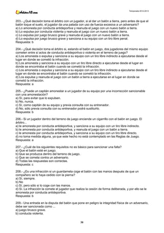 Temporada 2012-2013




203.- ¿Qué decisión toma el árbitro con un jugador, si al dar un balón a tierra, pero antes de que el
balón toque el suelo, el jugador da una patada con uso de fuerza excesiva a un adversario?
a) Lo amonesta por conducta antideportiva y reanuda el juego con un nuevo balón a tierra.
b) Lo expulsa por conducta violenta y reanuda el juego con un nuevo balón a tierra.
c) Lo expulsa por juego brusco grave y reanuda el juego con un nuevo balón a tierra.
d) Lo expulsa por juego brusco grave y sanciona a su equipo con un tiro libre penal.
Respuesta: b

204.- ¿Qué decisión toma el árbitro si, estando el balón en juego, dos jugadores del mismo equipo
cometen entre sí actos de conducta antideportiva o violenta en el terreno de juego?
a) Los amonesta o expulsa y sanciona a su equipo con un tiro libre indirecto a ejecutarse desde el
lugar en donde se cometió la infracción.
b) Los amonesta y sanciona a su equipo con un tiro libre directo a ejecutarse desde el lugar en
donde se encontraba el balón cuando se cometió la infracción.
c) Los amonesta o expulsa y sanciona a su equipo con un tiro libre indirecto a ejecutarse desde el
lugar en donde se encontraba el balón cuando se cometió la infracción.
d) Los expulsa y reanuda el juego con un balón a tierra a ejecutarse en el lugar en donde se
cometió la infracción.
Respuesta: a

205.- ¿Puede un capitán amonestar a un jugador de su equipo por una incorrección sancionable
con una amonestación?
a) Sí, para evitar que lo expulsen.
b) No, nunca.
c) Sí, como capitán de su equipo y previa consulta con su entrenador.
d) No, sólo previa consulta con su entrenador podrá sustituirlo.
Respuesta: b

206.- Si un jugador dentro del terreno de juego enciende un cigarrillo con el balón en juego. El
árbitro...
a) le amonesta por conducta antideportiva, y sanciona a su equipo con un tiro libre indirecto.
b) le amonesta por conducta antideportiva, y reanuda el juego con un balón a tierra.
c) le amonesta por conducta antideportiva, y sanciona a su equipo con un tiro libre directo.
d) no toma medida alguna, ya que este hecho no está contemplado en las Reglas de Juego.
Respuesta: a

207.- ¿Cuál de los siguientes requisitos no es básico para sancionar una falta?
a) Que el balón esté en juego.
b) Que se produzca dentro del terreno de juego.
c) Que se cometa contra un adversario.
d) Todas las respuestas son correctas.
Respuesta: c

208.- ¿Es una infracción si un guardameta coge el balón con las manos después de que un
compañero se lo haya cedido con la pierna?
a) Sí, siempre.
b) No
c) Sí, pero sólo si lo coge con las manos.
d) Sí. La infracción la comete el jugador que realiza la cesión de forma deliberada, y por ello se le
amonesta por conducta antideportiva.
Respuesta: b

209.- Una entrada en la disputa del balón que pone en peligro la integridad física de un adversario,
debe ser sancionada como ...
a) juego brusco grave.
b) conducta violenta.

                                                  30
 