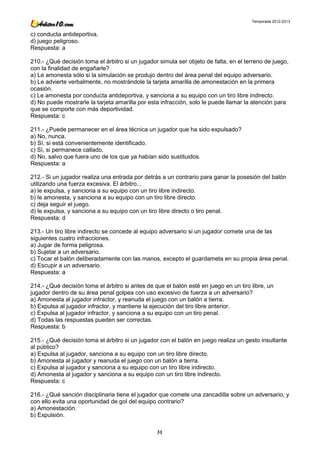 Temporada 2012-2013


c) conducta antideportiva.
d) juego peligroso.
Respuesta: a

210.- ¿Qué decisión toma el árbitro si un jugador simula ser objeto de falta, en el terreno de juego,
con la finalidad de engañarle?
a) Le amonesta sólo si la simulación se produjo dentro del área penal del equipo adversario.
b) Le advierte verbalmente, no mostrándole la tarjeta amarilla de amonestación en la primera
ocasión.
c) Le amonesta por conducta antideportiva, y sanciona a su equipo con un tiro libre indirecto.
d) No puede mostrarle la tarjeta amarilla por esta infracción, solo le puede llamar la atención para
que se comporte con más deportividad.
Respuesta: c

211.- ¿Puede permanecer en el área técnica un jugador que ha sido expulsado?
a) No, nunca.
b) Sí, si está convenientemente identificado.
c) Sí, si permanece callado.
d) No, salvo que fuera uno de los que ya habían sido sustituidos.
Respuesta: a

212.- Si un jugador realiza una entrada por detrás a un contrario para ganar la posesión del balón
utilizando una fuerza excesiva. El árbitro...
a) le expulsa, y sanciona a su equipo con un tiro libre indirecto.
b) le amonesta, y sanciona a su equipo con un tiro libre directo.
c) deja seguir el juego.
d) le expulsa, y sanciona a su equipo con un tiro libre directo o tiro penal.
Respuesta: d

213.- Un tiro libre indirecto se concede al equipo adversario si un jugador comete una de las
siguientes cuatro infracciones.
a) Jugar de forma peligrosa.
b) Sujetar a un adversario.
c) Tocar el balón deliberadamente con las manos, excepto el guardameta en su propia área penal.
d) Escupir a un adversario.
Respuesta: a

214.- ¿Qué decisión toma el árbitro si antes de que el balón esté en juego en un tiro libre, un
jugador dentro de su área penal golpea con uso excesivo de fuerza a un adversario?
a) Amonesta al jugador infractor, y reanuda el juego con un balón a tierra.
b) Expulsa al jugador infractor, y mantiene la ejecución del tiro libre anterior.
c) Expulsa al jugador infractor, y sanciona a su equipo con un tiro penal.
d) Todas las respuestas pueden ser correctas.
Respuesta: b

215.- ¿Qué decisión toma el árbitro si un jugador con el balón en juego realiza un gesto insultante
al público?
a) Expulsa al jugador, sanciona a su equipo con un tiro libre directo.
b) Amonesta al jugador y reanuda el juego con un balón a tierra.
c) Expulsa al jugador y sanciona a su equipo con un tiro libre indirecto.
d) Amonesta al jugador y sanciona a su equipo con un tiro libre indirecto.
Respuesta: c

216.- ¿Qué sanción disciplinaria tiene el jugador que comete una zancadilla sobre un adversario, y
con ello evita una oportunidad de gol del equipo contrario?
a) Amonestación.
b) Expulsión.

                                                 31
 