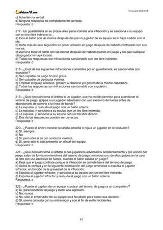 Temporada 2012-2013


c) Advertencia verbal.
d) Ninguna respuesta es completamente correcta.
Respuesta: b

217.- Un guardameta en su propia área penal comete una infracción y se sanciona a su equipo
con un tiro libre indirecto si...
a) toca el balón con las manos después de que un jugador de su equipo se lo haya cedido con el
pie.
b) tarda más de seis segundos en poner el balón en juego después de haberlo controlado con sus
manos.
c) vuelve a tocar el balón con las manos después de haberlo puesto en juego y sin que cualquier
otro jugador lo haya tocado.
d) Todas las respuestas son infracciones sancionable con tiro libre indirecto.
Respuesta: d

218.- ¿Cuál de las siguientes infracciones cometidas por un guardameta, es sancionable con
expulsión?
a) Ser culpable de juego brusco grave.
b) Ser culpable de conducta violenta.
c) Emplear lenguaje ofensivo, grosero u obsceno y/o gestos de la misma naturaleza.
d) Todas las respuestas son infracciones sancionable con expulsión.
Respuesta: d

219.- ¿Qué decisión toma el árbitro si un jugador, que ha pedido permiso para abandonar el
terreno de juego, golpea a un jugador adversario con uso excesivo de fuerza antes de
abandonarlo de camino a la línea de banda?
a) Le expulsa, y reanuda el juego con un balón a tierra.
b) Le expulsa, y sanciona a su equipo con un tiro libre indirecto.
c) Le expulsa, y sanciona a su equipo con un tiro libre directo.
d) Dos de las respuestas pueden ser correctas.
Respuesta: c

220.- ¿Puede el árbitro mostrar la tarjeta amarilla o roja a un jugador en el vestuario?
a) Sí, siempre.
b) No
c) Sí, pero sólo si es por conducta violenta.
d) Sí, pero sólo si está presente un oficial del equipo.
Respuesta: b

221.- ¿Qué decisión toma el árbitro si dos jugadores adversarios accidentalmente y por acción del
juego salen de forma momentánea del terreno de juego, entonces uno de ellos golpea en la cara
al otro con uso excesivo de fuerza, cuando el balón estaba en juego?
a) Deja que el juego continúe porque la infracción se comete fuera del terreno de juego.
b) Aplica la ventaja y en la siguiente interrupción del juego amonesta o expulsa al jugador
infractor, en función de la gravedad de la infracción.
c) Expulsa al jugador infractor, y sanciona a su equipo con un tiro libre indirecto.
d) Expulsa al jugador infractor y reanuda el juego con un balón a tierra.
Respuesta: d

222.- ¿Puede el capitán de un equipo expulsar del terreno de juego a un compañero?
a) Sí, para beneficiar al juego y evitar una agresión.
b) No, nunca.
c) No, sólo el entrenador de su equipo está facultado para tomar esa decisión.
d) Sí, previa consulta con su entrenador y con el fin de evitar incidentes.
Respuesta: b




                                                 32
 
