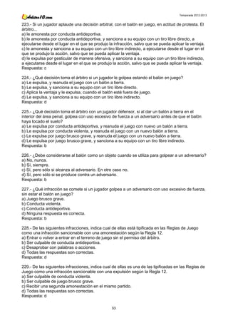 Temporada 2012-2013


223.- Si un jugador aplaude una decisión arbitral, con el balón en juego, en actitud de protesta. El
árbitro...
a) le amonesta por conducta antideportiva.
b) le amonesta por conducta antideportiva, y sanciona a su equipo con un tiro libre directo, a
ejecutarse desde el lugar en el que se produjo la infracción, salvo que se pueda aplicar la ventaja.
c) le amonesta y sanciona a su equipo con un tiro libre indirecto, a ejecutarse desde el lugar en el
que se produjo la acción, salvo que se pueda aplicar la ventaja.
d) le expulsa por gesticular de manera ofensiva, y sanciona a su equipo con un tiro libre indirecto,
a ejecutarse desde el lugar en el que se produjo la acción, salvo que se pueda aplicar la ventaja.
Respuesta: c

224.- ¿Qué decisión toma el árbitro si un jugador le golpea estando el balón en juego?
a) Le expulsa, y reanuda el juego con un balón a tierra.
b) Le expulsa, y sanciona a su equipo con un tiro libre directo.
c) Aplica la ventaja y le expulsa, cuando el balón esté fuera de juego.
d) Le expulsa, y sanciona a su equipo con un tiro libre indirecto.
Respuesta: d

225.- ¿Qué decisión toma el árbitro con un jugador defensor, si al dar un balón a tierra en el
interior del área penal, golpea con uso excesivo de fuerza a un adversario antes de que el balón
haya tocado el suelo?
a) Le expulsa por conducta antideportiva, y reanuda el juego con nuevo un balón a tierra.
b) Le expulsa por conducta violenta, y reanuda el juego con un nuevo balón a tierra.
c) Le expulsa por juego brusco grave, y reanuda el juego con un nuevo balón a tierra.
d) Le expulsa por juego brusco grave, y sanciona a su equipo con un tiro libre indirecto.
Respuesta: b

226.- ¿Debe considerarse al balón como un objeto cuando se utiliza para golpear a un adversario?
a) No, nunca.
b) Sí, siempre.
c) Sí, pero sólo si alcanza al adversario. En otro caso no.
d) Sí, pero sólo si se produce contra un adversario.
Respuesta: b

227.- ¿Qué infracción se comete si un jugador golpea a un adversario con uso excesivo de fuerza,
sin estar el balón en juego?
a) Juego brusco grave.
b) Conducta violenta.
c) Conducta antideportiva.
d) Ninguna respuesta es correcta.
Respuesta: b

228.- De las siguientes infracciones, indica cual de ellas está tipificada en las Reglas de Juego
como una infracción sancionable con una amonestación según la Regla 12.
a) Entrar o volver a entrar en el terreno de juego sin el permiso del árbitro.
b) Ser culpable de conducta antideportiva.
c) Desaprobar con palabras o acciones.
d) Todas las respuestas son correctas.
Respuesta: d

229.- De las siguientes infracciones, indica cual de ellas es una de las tipificadas en las Reglas de
Juego como una infracción sancionable con una expulsión según la Regla 12.
a) Ser culpable de conducta violenta.
b) Ser culpable de juego brusco grave.
c) Recibir una segunda amonestación en el mismo partido.
d) Todas las respuestas son correctas.
Respuesta: d

                                                 33
 